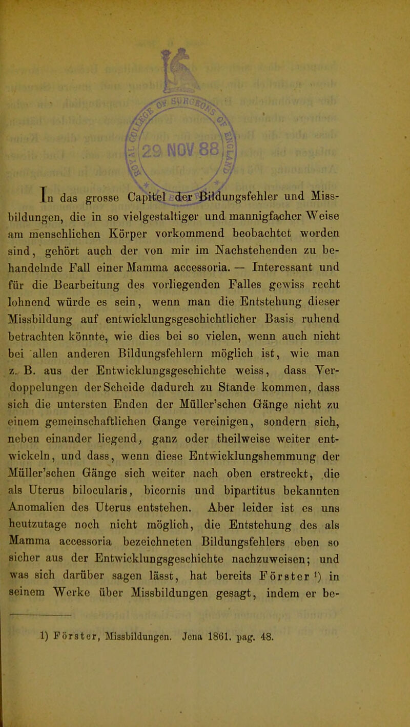 ■0- ft / . T In das grosse Capiteir^f jBildungsfehler und Miss- bildungen, die in so vielgestaltiger und mannigfacher Weise am menschlichen Körper vorkommend beobachtet worden sind, gehört auch der von mir im Nachstehenden zu be- handelnde Fall einer Mamma accessoria. — Interessant und für die Bearbeitung des vorliegenden Falles gewiss recht lohnend würde es sein, wenn man die Entstehung dieser Missbildung auf entwicklungsgeschichtlicher Basis ruhend betrachten könnte, wie dies bei so vielen, wenn auch nicht bei allen anderen Bildungsfehlern möglich ist, wie man z. B. aus der Entwicklungsgeschichte weiss, dass Ver- doppelungen der Scheide dadurch zu Stande kommen, dass sich die untersten Enden der MüUer'schen Gänge nicht zu einem gemeinschaftlichen Gange vereinigen, sondern sich, neben einander liegend; ganz oder theilweise weiter ent- wickeln, und dass, wenn diese Entwicklungshemmung der MüUer'schen Gänge sich weiter nach oben erstreckt, die als Uterus bilocularis, bicornis und bipartitus bekannten Anomalien des Uterus entstehen. Aber leider ist es uns heutzutage noch nicht möglich, die Entstehung des als Mamma accessoria bezeichneten Bildungsfehlers eben so sicher aus der Entwicklungsgeschichte nachzuweisen; und was sich darüber sagen lässt, hat bereits Förster 0 in seinem Werke über Missbildungen gesagt, indem er be- 1) Förster, Missbilduugcn. Jena 1861. pag. 48.