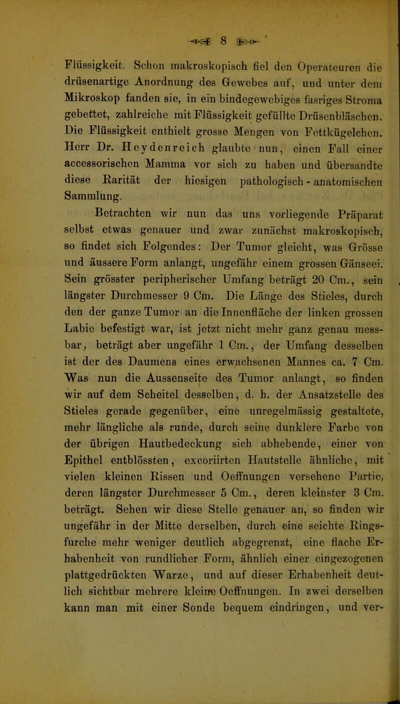 Flüssigkeit. Schon makroskopisch fiel den Operateuren die drüsenartige Anordnung des Gewebes auf, und unter dem Mikroskop fanden sie, in ein bindegewebiges fasriges Stroma gebettet, zahlreiche mit Flüssigkeit gefüllte Drüsenbläschen. Die Flüssigkeit enthielt grosse Mengen von Fettkügelchcn. Herr Dr. Heydenreich glaubte nun, einen Fall einer accessorischen Mamma vor sich zu haben und übersandte diese Rarität der hiesigen pathologisch - anatomischen Sammlung. Betrachten wir nun das uns vorliegende Präparat selbst etwas genauer und zwar zunächst makroskopisch, so findet sich Folgendes: Der Tumor gleicht, was Grösse und äussere Form anlangt, ungefähr einem grossen Gänseei. Sein grösster peripherischer Umfang beträgt 20 Cm., sein längster Durchmesser 9 Cm. Die Länge des Stieles, durch den der ganze Tumor an die Innenfläche der linken grossen Labie befestigt war, ist jetzt nicht mehr ganz genau mess- bar, beträgt aber ungefähr 1 Cm., der Umfang desselben ist der des Daumens eines erwachsenen Mannes ca. 7 Cm. Was nun die Aussenseite des Tumor anlangt, so finden wir auf dem Scheitel desselben, d. h. der Ansatzstelle des Stieles gerade gegenüber, eine unregelmässig gestaltete, mehr längliche als runde, durch seine dunklere Farbe von der übrigen Hautbedeckung sich abhebende, einer von Epithel entblössten, excoriirten Hautstelle ähnliche, mit vielen kleinen Rissen und Oeffnungen versehene Partie, deren längster Durchmesser 5 Cm., deren kleinster 3 Cm. beträgt. Sehen wir diese Stelle genauer an, so finden wir ungefähr in der Mitte derselben, durch eine seichte Rings- furche mehr weniger deutlich abgegrenzt, eine flache Er- habenheit von rundlicher Form, ähnlich einer eingezogenen plattgedrückten Warze, und auf dieser Erhabenheit deut- lich sichtbar mehrere kleine OefFnungen. In zwei derselben kann man mit einer Sonde bequem eindringen, und ver-