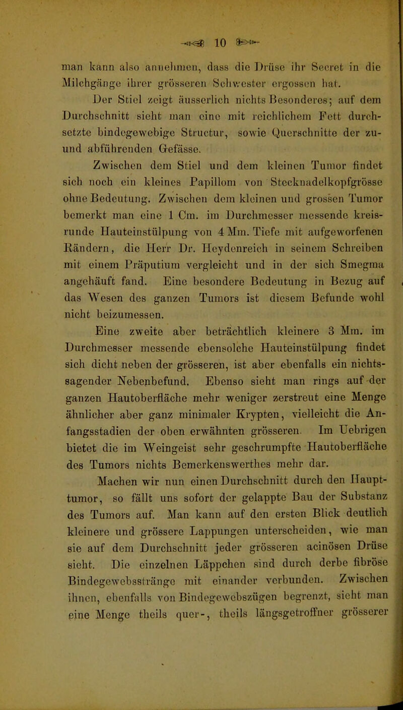 man kann also anuelinion, daas die Drüse ihr Secret in die Milchgänf^o ihrer grösseren Schwester ergossen ha(. Der Stiel zeigt äusserlich nichts Besonderes; auf dem Durchschnitt sieht man eine mit reichlichem Fett durch- setzte bindegewebige Structur, sowie Querschnitte der zu- und abführenden Grefässe. Zwischen dem Stiel und dem kleinen Tumor findet sich noch ein kleines Papillom von Stecknudelkopfgrösse ohne Bedeutung. Zwischen dem kloinen und grossen Tumor bemerkt man eine 1 Cm. im Durchmesser messende kreis- runde Hauteinstülpung von 4 Mm. Tiefe mit aufgeworfenen Kändern, die Herr Dr. Heydenreich in seinem Schreiben mit einem Präputium vergleicht und in der sich Smegraa angehäuft fand. Eine besondere Bedeutung in Bezug auf das Wesen des ganzen Tumors ist diesem Befunde wohl nicht beizumessen. Eine zweite aber beträchtlich kleinere 3 Mm. im Durchmesser messende ebensolche Hauteinstülpung findet sich dicht neben der grösseren, ist aber ebenfalls ein nichts- sagender Nebenbefund. Ebenso sieht man rings auf der ganzen Hautoberfläche mehr weniger zerstreut eine Menge ähnlicher aber ganz minimaler Krypten, vielleicht die An- fangsstadien der oben erwähnten grösseren. Im Uebrigen bietet die im Weingeist sehr geschrumpfte Hautoberfläche des Tumors nichts Bcmerkenswerthes mehr dar. Machen wir nun einen Durchschnitt durch den Haupt- tumor, so fällt uns sofort der gelappte Bau der Substanz des Tumors auf. Man kann auf den ersten Blick deutlich kleinere und grössere Lappungen unterscheiden, wie man sie auf dem Durchschnitt jeder grösseren acinösen Drüse sieht. Die einzelnen Läppchen sind durch derbe fibröse Bindegewebssiränge mit einander verbunden. Zwischen ihnen, ebenfalls von Bindegewebszügen begrenzt, sieht man eine Menge theils quer-, theils längsgetroffner grösserer