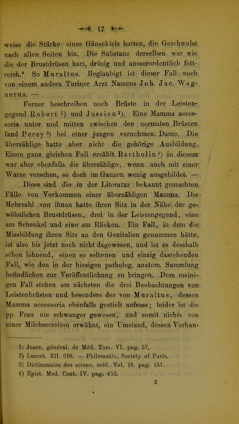 -«^ I7i weise die Stärke eines Gänsekiels hatten, die Geschwulst nach allen Seiten hin. Die Substanz derselben war wie die der Brustdrüsen hart, drüsig und ausserordentlich fett- reich. So Muraltus. Beglaubigt ist dieser Fall noch von einem andern Turin er Arzt Namens Job. Jac. Wag- ner us. — Ferner beschreiben noch Brüste in der Leisten- gegend Robert und Jussieu^}. Eine Mamma acces- soria unter und mitten zwischen den normalen Brüsten fandPercy^) bei einer jungen vornehmen-. Dame. Die überzählige hatte aber nicht die gehörige Ausbildung. Einen ganz gleichen Fall erzählt Bartholin^) in diesem war aber ebenfalls die überzählige, wenn auch mit einer Warze versehen, so doch im Ganzen wenig ausgebildet. — Diess sind die in der Literatur bekannt gemachten Fälle von Vorkommen einer überzähligen Mamma. Die Mehrzahl von ihnen hatte ihren Sitz in der Nähe der ge- wöhnlichen Brustdrüsen, drei in der Leistengegend, einoi am Schenkel und eine am Rücken. Ein Fall, in dem ditS. Missbildung ihren Sitz an den Genitalien genommen hätte, ist also bis jetzt noch nicht dagewesen, und ist es desshalb schon lohnend, einen so seltenen und einzig dastehenden J'all, wie den in der hiesigen patholog, anatom. Sammlung befindlichen zur Veröffentlichung zu bringen. Dem meini- gen Fall stehen am nächsten die drei Beobachtungen von Leistenbrüsten und besonders der von Muraltus, dessen Mamma acccssoria ebenfalls gestielt aufsass; leider ist die pp. Frau nie schwanger gewesen, und somit nichts von einer Milchsecretion erwähnt, ein Umstand, dessen Vorhan- . I//Z .1.. / ]■ •„ I,. 1) Joum. gcndral. de M6d. Tom. VI, pag. 57. 2) Lancet. XII. G18. — Philoraatic, Society of Pai'is, 3) Dictionnaivo des scienc, m<Sd..Vol. 18. pag; 151, 4) Epist. Med. Cent. IV. pag. 4.52.