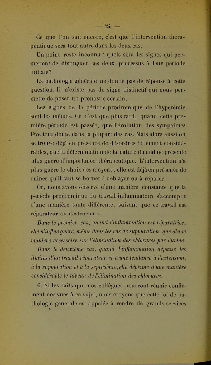 Ce que l'on sait encore, c'est que l'intervention théra- peutique sera tout autre dans les deux cas. Un point reste inconnu : quels sont les signes qui per- mettent de distinguer ces deux processus à leur période initiale? La pathologie générale ne donne pas de réponse ù cette question. Jl n'existe pas de signe distinctif qui nous per- mette de poser un pronostic certain. Les signes de la période prodromique de l'hyperémie sont les mêmes. Ce n'est que plus tard, quand cette pre- mière période est passée, que l'évolution des symptômes lève tout doute dans la plupart des cas. Mais alors aussi on se trouve déjà en présence de désordres tellement considé- rables, que la détermination de la nature du mal ne présente plus guère d'importance thérapeutique. L'intervention n'a plus guère le choix des moyens; elle est déj;\en présence de ruines qu'il faut se borner à déblayer ou à réparer. Or, nous avons observé d'une manière constante que la période prodromique du travail inflammatoire s'accomplit d'une manière toute ditterente, suivant que ce travail est réparateur ou destructeur. Dans le premier cas, quand l'inflammation est réparatrice, elle n'influe guère, même dans les cas de suppuration, que d'une manière accessoire sur l'élimination des chlorures par l'urine. Dans le deuxième cas, quand l'inflammation dépasse les limites d'un travail répairateur et a une tendance à l'extension, à la suppuralion et à la septicémie, elle déprime d'une manière considérable le niveau de l'élimination des chlorures. 6. Si les faits que nos collègues pourront réunir confir- ment nos vues à ce sujet, nous croyons que cette loi de pa- thologie générale est appelée à rendre de grands services