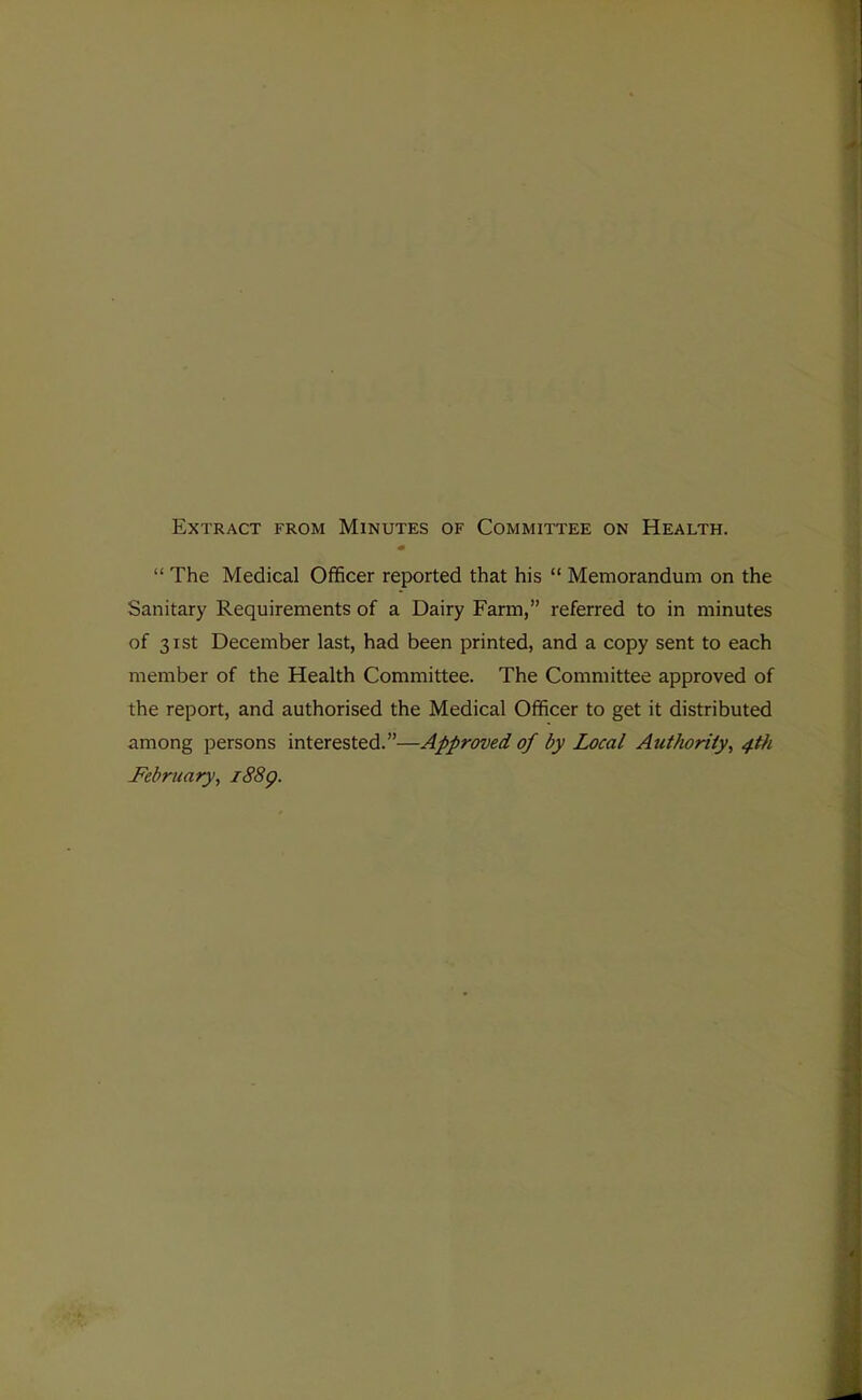 Extract from Minutes of Committee on Health.  The Medical Officer reported that his  Memorandum on the Sanitary Requirements of a Dairy Farm, referred to in minutes of 31st December last, had been printed, and a copy sent to each member of the Health Committee. The Committee approved of the report, and authorised the Medical Officer to get it distributed among persons interested.—Approved of by Local Authority^ 4th February, i88g.