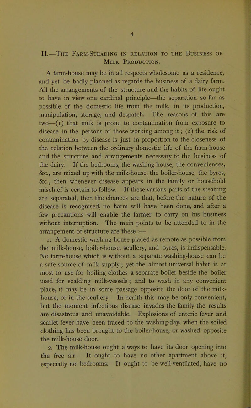 II.—The Farm-Steading in relation to the Business of Milk Production. A farm-house may be in all respects wholesome as a residence, and yet be badly planned as regards the business of a dairy farm. All the arrangements of the structure and the habits of life ought to have in view one cardinal principle—the separation so far as possible of the domestic life from the milk, in its production, manipulation, storage, and despatch. The reasons of this are two—(i) that milk is prone to contamination from exposure to disease in the persons of those working among it; (2) the risk of contamination by disease is just in proportion to the closeness of the relation between the ordinary domestic life of the farm-house and the structure and arrangements necessary to the business of the dairy. If the bedrooms, the washing-house, the conveniences, &c., are mixed up with the milk-house, the boiler-house, the byres, &c., then whenever disease appears in the family or household mischief is certain to follow. If these various parts of the steading are separated, then the chances are that, before the nature of the disease is recognised, no harm will have been done, and after a few precautions will enable the farmer to carry on his business without interruption. The main points to be attended to in the arrangement of structure are these :— 1. A domestic washing-house placed as remote as possible from the milk-house, boiler-house, scullery, and byres, is indispensable. No farm-house which is without a separate washing-house can be a safe source of milk supply; yet the almost universal habit is at most to use for boiling clothes a separate boiler beside the boiler used for scalding milk-vessels; and to wash in any convenient place, it may be in some passage opposite the door of the milk- house, or in the scullery. In health this may be only convenient, but the moment infectious disease invades the family the results are disastrous and unavoidable. Explosions of enteric fever and scarlet fever have been traced to the washing-day, when the soiled clothing has been brought to the boiler-house, or washed opposite the milk-house door. 2. The milk-house ought always to have its door opening into the free air. It ought to have no other apartment above it, especially no bedrooms. It ought to be well-ventilated, have no