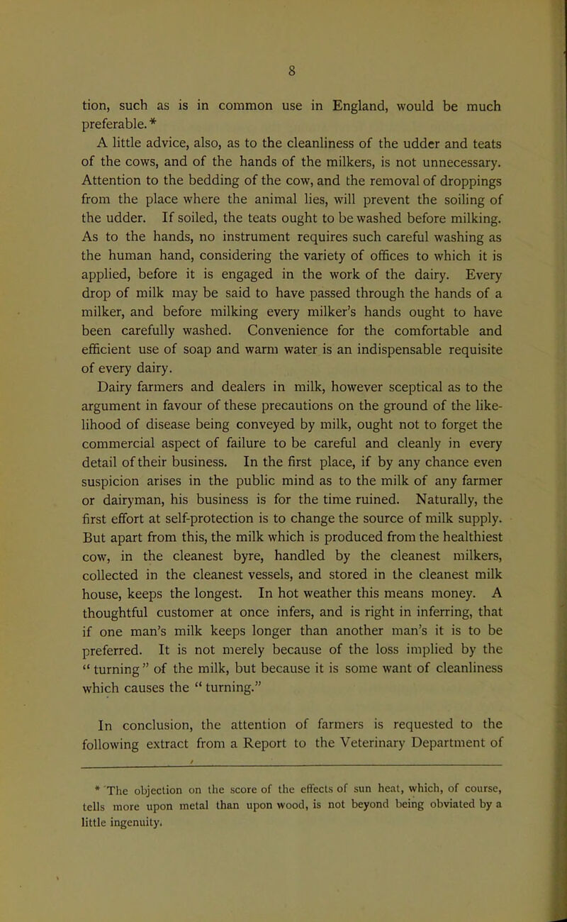 tion, such as is in common use in England, would be much preferable. A little advice, also, as to the cleanliness of the udder and teats of the cows, and of the hands of the milkers, is not unnecessary. Attention to the bedding of the cow, and the removal of droppings from the place where the animal lies, will prevent the soiling of the udder. If soiled, the teats ought to be washed before milking. As to the hands, no instrument requires such careful washing as the human hand, considering the variety of offices to which it is applied, before it is engaged in the work of the dairy. Every drop of milk may be said to have passed through the hands of a milker, and before milking every milker's hands ought to have been carefully washed. Convenience for the comfortable and efficient use of soap and warm water is an indispensable requisite of every dairy. Dairy farmers and dealers in milk, however sceptical as to the argument in favour of these precautions on the ground of the like- lihood of disease being conveyed by milk, ought not to forget the commercial aspect of failure to be careful and cleanly in every detail of their business. In the first place, if by any chance even suspicion arises in the public mind as to the milk of any farmer or dairyman, his business is for the time ruined. Naturally, the first effort at self-protection is to change the source of milk supply. But apart from this, the milk which is produced from the healthiest cow, in the cleanest byre, handled by the cleanest milkers, collected in the cleanest vessels, and stored in the cleanest milk house, keeps the longest. In hot weather this means money. A thoughtful customer at once infers, and is right in inferring, that if one man's milk keeps longer than another man's it is to be preferred. It is not merely because of the loss implied by the  turning of the milk, but because it is some want of cleanliness which causes the  turning. In conclusion, the attention of farmers is requested to the following extract from a Report to the Veterinary Department of * The objection on the score of the effects of sun heal, which, of course, tells more upon metal than upon wood, is not beyond being obviated by a little ingenuity.