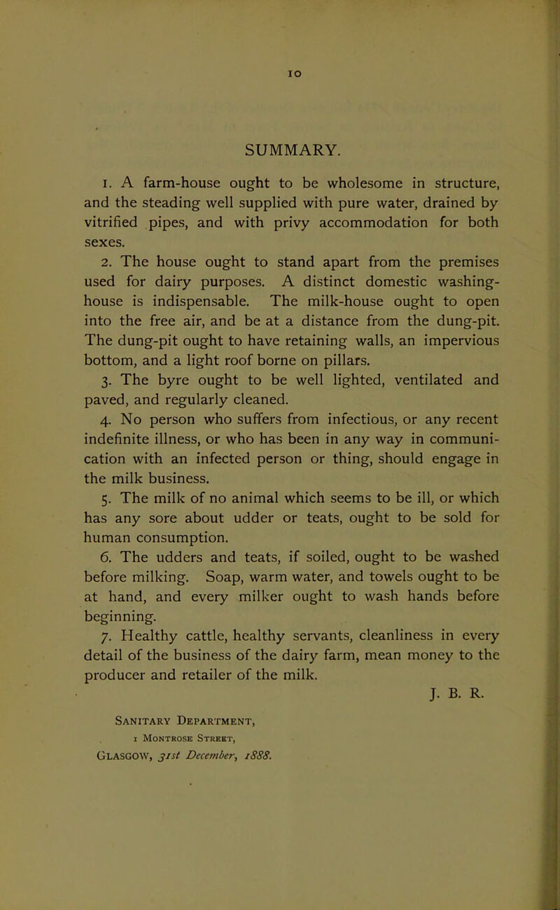 lO SUMMARY. 1. A farm-house ought to be wholesome in structure, and the steading well supplied with pure water, drained by- vitrified pipes, and with privy accommodation for both sexes. 2. The house ought to stand apart from the premises used for dairy purposes. A distinct domestic washing- house is indispensable. The milk-house ought to open into the free air, and be at a distance from the dung-pit. The dung-pit ought to have retaining walls, an impervious bottom, and a light roof borne on pillars. 3. The byre ought to be well lighted, ventilated and paved, and regularly cleaned. 4. No person who suffers from infectious, or any recent indefinite illness, or who has been in any way in communi- cation with an infected person or thing, should engage in the milk business. 5. The milk of no animal which seems to be ill, or which has any sore about udder or teats, ought to be sold for human consumption. 6. The udders and teats, if soiled, ought to be washed before milking. Soap, warm water, and towels ought to be at hand, and every milker ought to wash hands before beginning. 7. Healthy cattle, healthy servants, cleanliness in every detail of the business of the dairy farm, mean money to the producer and retailer of the milk. J. B. R. Sanitary Department, I Montrose Street, Glasgow, 31st December, 1888.