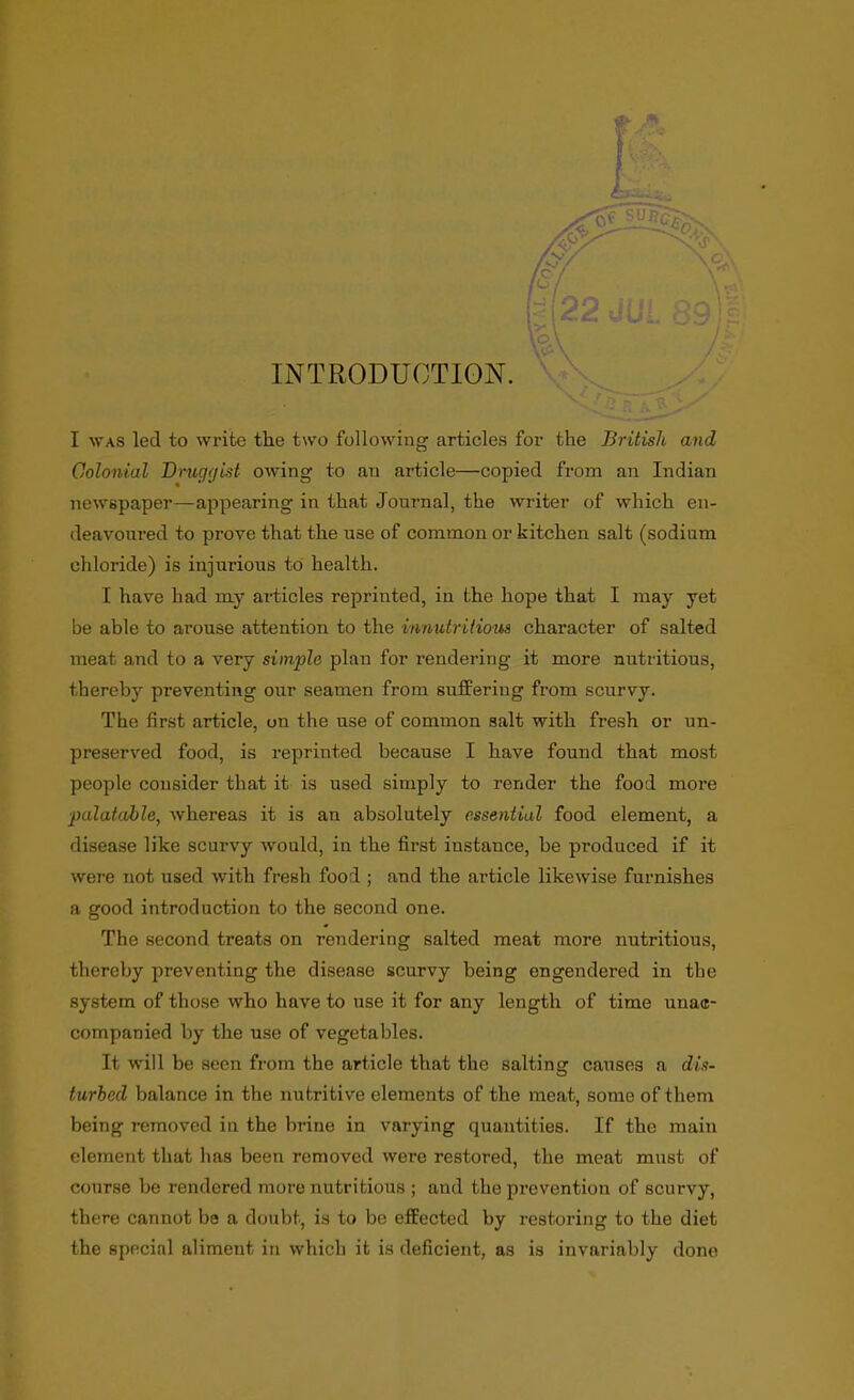 INTRODUCTION. ^ I WAS led to write the two following articles for the British and Colonial Druggist owing to an article—copied from an Indian newspaper—appearing in that Journal, the writer of which en- deavoured to prove that the use of common or kitchen salt (sodiam chloride) is injurious to health. I have had my articles reprinted, in the hope that I may yet be able to arouse attention to the innutritious character of salted meat and to a very simple plan for rendering it more nutritious, thereby preventing our seamen from suffering from scurvy. The first article, on the use of common salt with fresh or un- preserved food, is reprinted because I have found that most people consider that it is used simply to render the food more ■palatable, whereas it is an absolutely essential food element, a disease like scurvy would, in the first instance, be produced if it were not used with fresh food ; and the article likewise furnishes a good introduction to the second one. The second treats on rendering salted meat more nutritious, thereby preventing the disease scurvy being engendered in the system of those who have to use it for any length of time unac- companied by the use of vegetables. It will be seen from the article that the salting causes a dis- turbed balance in the nutritive elements of the meat, some of them being removed in the brine in varying quantities. If the main element that has been removed were restored, the meat must of course be rendered more nutritious ; and the prevention of scurvy, there cannot be a doubt, is to be effected by restoring to the diet the special aliment in which it is deficient, as is invariably done