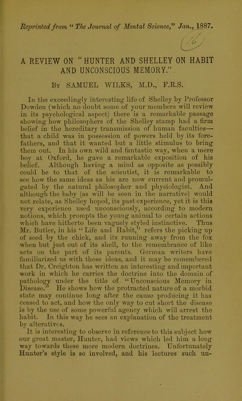 Reprinted from  The Journal of Mental Science, Jan., 1887. A REVIEW ON  HUNTER AND SHELLEY ON HABIT AND UNCONSCIOUS MEMORY. By SAMUEL WILKS, M.D., F.E.S. In the exceedingly interesting life of Shelley by Professor Dowden (-whicli no doubt some of your members will review in its psychological aspect) there is a remarkable passage showing how philosophers of the Shelley stamp had a firm belief in the hereditary transmission of human faculties—■ that a child was in possession of powers held by its fore- fathers, and that it wanted but a little stimulus to bring them out. In his own wild, and fantastic way, when a mere boy at Oxford, he gave a remarkable exposition of his belief. Although having a mind as opposite as possibly could be to that of the scientist, it is remarkable to see how the same ideas as his are now current and. promul- gated by the natural philosopher and physiologist. And although the baby (as will be seen in the narrative) would not relate, as Shelley hoped, its past experience, yet it is this very experience used unconsciously, according to modern notions, which prompts the young animal to certain actions which have hitherto been vaguely styled instinctive. Thus Mr. Butler, in his  Life and Habit, refers the picking up of seed by the chick, and its running away from the fox when but just out of its shell, to the remembrance of like acts on the part of its parents. German writers have familiarized us with these ideas, and it may be remembei'ed that Dr. Creighton has written an interesting and impoi'tant work in which he carries the doctrine into the domain of pathology under the title of Unconscious Memory in Disease. He shows how the protracted nature of a morbid state may continue long after the cause producing it has ceased to act, and how the only way to cut short the disease is by the use of some powerful agency which will arrest the habit. In this way he sees an explanation of the treatment by alteratives. It is interesting to observe in reference to this subject how our great master, Hunter, had views which led him a long way towards these more modern doctrines. Unfortunately Hunter's style is so involved, and his lectures such un-