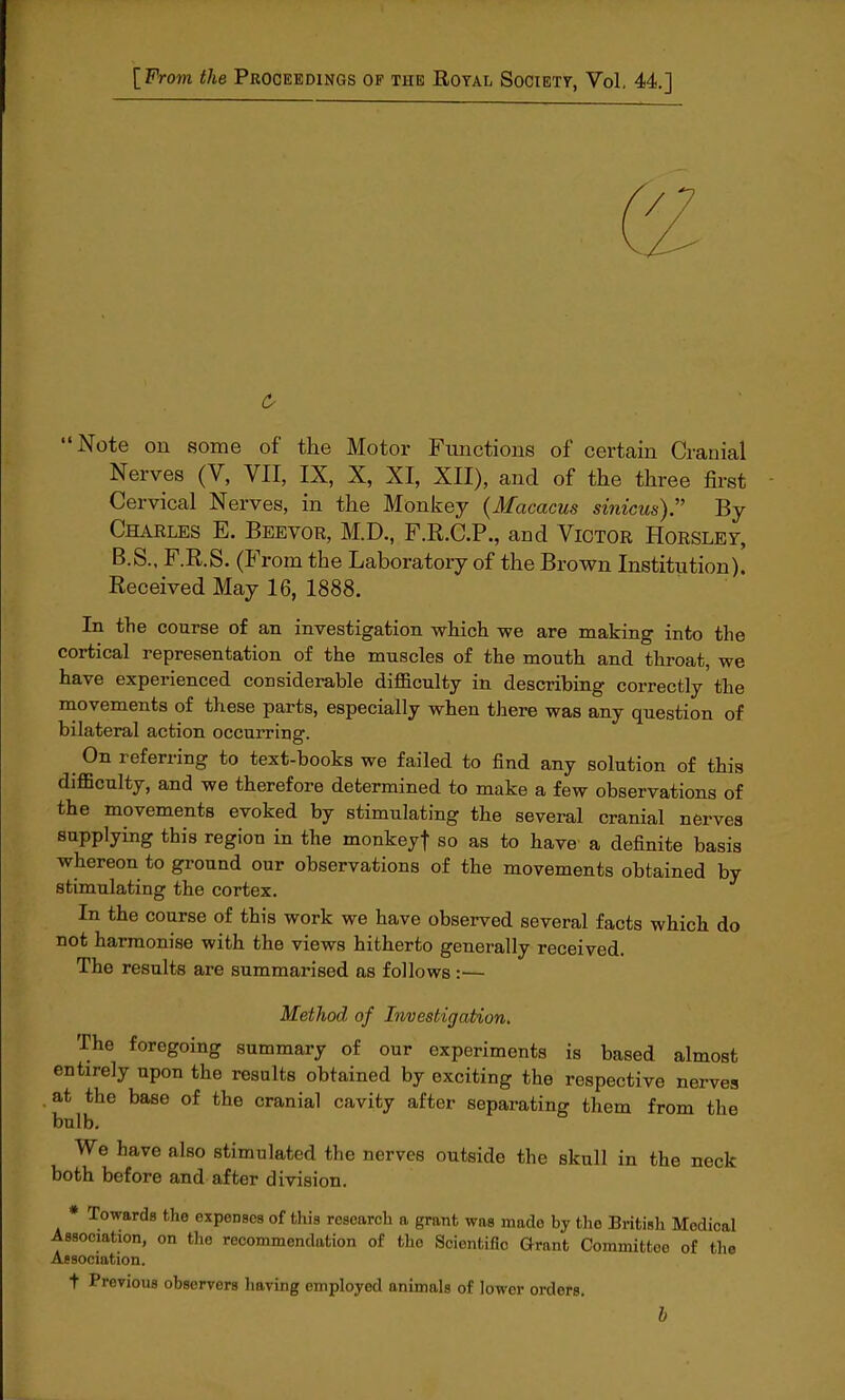 [From the Proceedings op the Royal Society, Vol. 44.] Note on some of the Motor Functions of certain Cranial Nerves (V, VII, IX, X, XI, XII), and of the three first Cervical Nerves, in the Monkey (Macacus simcm). By Charles E. Beevor, M.D., F.R.C.P., and Victor Horsley B.S.. F.R.S. (F rom the Laboratory of the Brown Institution). Received May 16, 1888. In the course of an investigation which we are making into the cortical representation of the muscles of the mouth and throat, we have experienced considerable difficulty in describing correctly the movements of these parts, especially when there was any question of bilateral action occurring. On referring to text-books we failed to find any solution of this difficulty, and we therefore determined to make a few observations of the movements evoked by stimulating the several cranial nerves supplying this region in the monkeyj so as to have a definite basis whereon to ground our observations of the movements obtained by stimulating the cortex. In the course of this work we have observed several facts which do not harmonise with the views hitherto generally received. The results are summarised as follows:— Method of Investigation. The foregoing summary of our experiments is based almost entirely upon the results obtained by exciting the respective nerves at the base of the cranial cavity after separating them from the bulb. We have also stimulated the nerves outside the skull in the neck both before and after division. * Towards the expenses of this research a grant was mado by the British Modical Association, on the recommendation of the Scientific Grant Committee of the Association. t Previous observers having employed animals of lowor orders. b