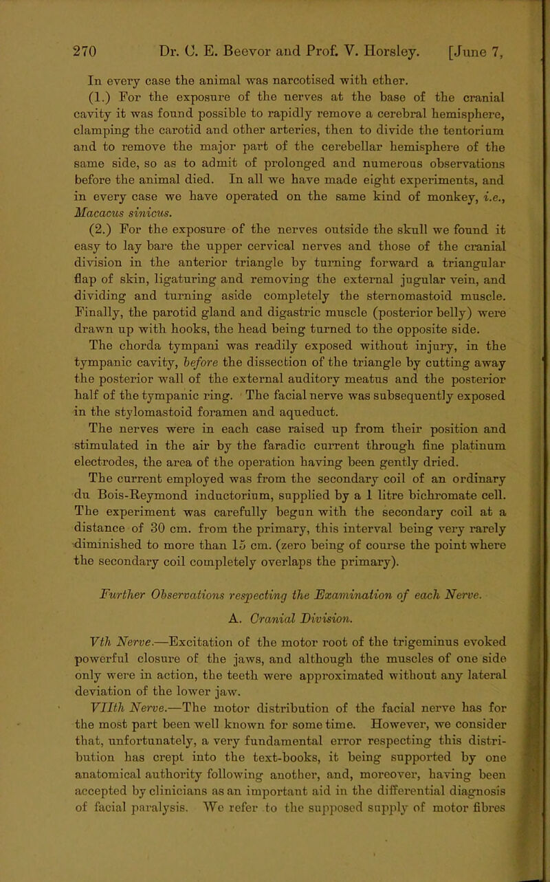 In every case the animal was narcotised with ether. (1.) For the exposure of the nerves at the base of the cranial cavity it was found possible to rapidly remove a cerebral hemisphere, clamping the carotid and other arteries, then to divide the tentorium and to remove the major part of the cerebellar hemisphere of the same side, so as to admit of prolonged and numerous observations before the animal died. In all we have made eight experiments, and in every case we have operated on the same kind of monkey, i.e., Macacus sinicus. (2.) For the exposure of the nerves outside the skull we found it easy to lay bare the upper cervical nerves and those of the cranial division in the anterior triangle by turning forward a triangular flap of skin, ligaturing and removing the external jugular vein, and dividing and turning aside completely the sternomastoid muscle. Finally, the parotid gland and digastric muscle (posterior belly) were drawn up with hooks, the head being turned to the opposite side. The chorda tympani was readily exposed without injury, in the tympanic cavity, before the dissection of the triangle by cutting away the posterior wall of the external auditory meatus and the posterior half of the tympanic ring. The facial nerve was subsequently exposed in the stylomastoid foramen and aqueduct. The nerves were in each case raised up from their position and stimulated in the air by the faradic current through fine platinum electrodes, the area of the operation having been gently dried. The current employed was from the secondary coil of an ordinary du Bois-Reymond inductorium, supplied by a 1 litre bichromate cell. The experiment was carefully begun with the secondary coil at a distance of 30 cm. from the primary, this interval being very rarely diminished to more than 15 cm. (zero being of course the point where the secondary coil completely overlaps the primary). Further Observations respecting the Examination of each Nerve. A. Cranial Division. Vth Nerve.—Excitation of the motor root of the trigeminus evoked powerful closure of the jaws, and although the muscles of one side only were in action, the teeth were approximated without any lateral deviation of the lower jaw . Vllth Nerve.—The motor distribution of the facial nerve has for the most part been well known for some time. However, we consider that, unfortunately, a very fundamental error respecting this distri- bution has crept into the text-books, it being supported by one anatomical authority following another, and, moreover, having been accepted by clinicians as an important aid in the differential diagnosis of facial paralysis. We refer to the supposed supply of motor fibres