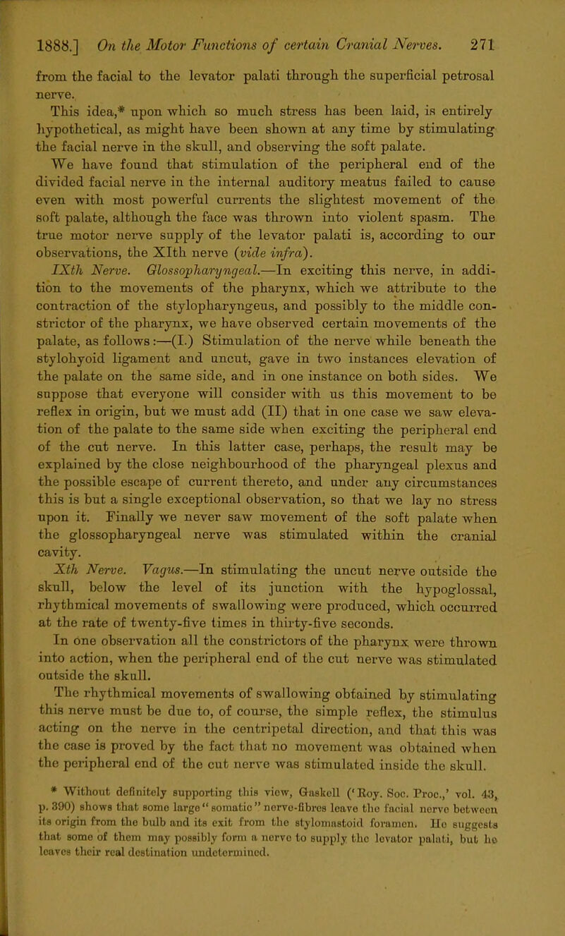 from the facial to the levator palati through the superficial petrosal nerve. This idea,* upon which so much stress has been laid, is entirely hypothetical, as might have been shown at any time by stimulating the facial nerve in the skull, and observing the soft palate. We have found that stimulation of the peripheral end of the divided facial nerve in the internal auditory meatus failed to cause even with most powerful currents the slightest movement of the soft palate, although the face was thrown into violent spasm. The true motor nerve supply of the levator palati is, according to our observations, the Xlth nerve (vide infra). IXtli Nerve. Glossopharyngeal.—In exciting this nerve, in addi- tion to the movements of the pharynx, which we attribute to the contraction of the stylopharyngeus, and possibly to the middle con- strictor of the pharynx, we have observed certain movements of the palate, as follows:—(I.) Stimulation of the nerve while beneath the stylohyoid ligament and uncut, gave in two instances elevation of the palate on the same side, and in one instance on both sides. We suppose that everyone will consider with us this movement to be reflex in origin, but we must add (II) that in one case we saw eleva- tion of the palate to the same side when exciting the peripheral end of the cut nerve. In this latter case, perhaps, the result may be explained by the close neighbourhood of the pharyngeal plexus and the possible escape of current thereto, and under any circumstances this is but a single exceptional observation, so that we lay no stress upon it. Finally we never saw movement of the soft palate when the glossopharyngeal nerve was stimulated within the cranial cavity. Xth Nerve. Vagus.—In stimulating the uncut nerve outside the skull, below the level of its junction with the hypoglossal, rhythmical movements of swallowing were produced, which occurred at the rate of twenty-five times in thirty-five seconds. In one observation all the constrictors of the pharynx were thrown into action, when the peripheral end of the cut nerve was stimulated outside the skull. The rhythmical movements of swallowing obtained by stimulating this nerve must be due to, of course, the simple reflex, the stimulus acting on the nerve in the centripetal direction, and that this was the case is proved by the fact that no movement was obtained when the peripheral end of the cut nerve was stimulated inside the skull. * Without definitely supporting this viow, Gaskcll ('Roy. Soc. Proc.,' vol. 43, p. 390) shows that some large somatic nerve-fibres leave the facial nerve between its origin from the bulb and its exit from the stylomastoid foramen, lie suggests that some of them may possibly form a nerve to supply the lovator palati, but ho loaves their real destination undetermined.
