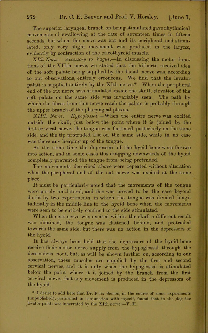 The superior laryngeal branch on being stimulated gave rhythmical movements of swallowing at the rate of seventeen times in fifteen seconds, but when the nerve was cut and its peripheral end stimu- lated, only very slight movement was produced in the larynx, evidently by contraction of the cricothyroid muscle. Xlth Nerve. Accessory to Vagus.—In discussing the motor func- tions of the Vllth nerve, we stated that the hitherto received idea of the soft palate being supplied by the facial nerve was, according to our observations, entirely erroneous. We find that the levator palati is supplied entirely by the Xlth nerve.* When the peripheral end of the cut nerve was stimulated inside the skull, elevation of the soft palate on the same side was invariably seen. The path by which the fibres from this nerve reach the palate is probably through the upper branch of the pharyngeal plexus. Xllth Nerve. Hypoglossal.—When the entire nerve was excited outside the skull, just below the point where it is joined by the first cervical nerve, the tongue was flattened posteriorly on the same side, and the tip protruded also on the same side, while in no case was there any heaping up of the tongue. At the same time the depressors of the hyoid bone were thrown into action, and in some cases this dragging downwards of the hyoid completely prevented the tongue from being protruded. The movements described above were repeated without alteration when the peripheral end of the cut nerve was excited at the same place. It must be particularly noted that the movements of the tongue were purely uni-lateral, and this was proved to be the case beyond doubt by two experiments, in which the tongue was divided longi- tudinally in the middle line to the hyoid bone when the movements were seen to be entirely confined to the side stimulated. When the cut nerve was excited within the skull a different result was obtained, the tongue was flattened behind, and protruded towards the same side, but there was no action in the depressors of the hyoid. It has always been held that the depressors of the hyoid bone receive their motor nerve supply from the hypoglossal through the descendens noni, but, as will be shown further on, according to our observation, these muscles are supplied by the first and second cervical nerves, and it is only when the hypoglossal is stimulated below the point where it is joined by the branch from the first cervical nerve, that any movement is produced in the depressors of the hyoid. * I desire to add here that Dr. Felix Scmon, in the course of some experiments (unpublished), performed in conjunction with myself, found that in the .dog the levator palati was innervated by the Xlth norvo,—V. H.