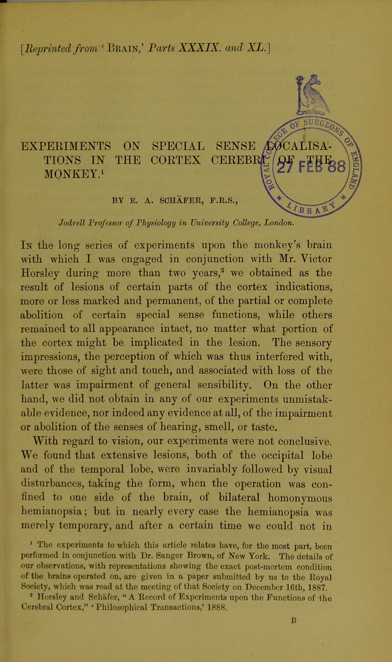 [Beprinted from ' Erain,' Parts XXXIX. and XL.] EXPERIMENTS ON SPECIAL SENSE TIONS IN THE CORTEX CEREB MONKEY.^ BY E. A. SOHAFER, F.R.S., Jodrell Professor of Physiology in University College, London. In the long series of experiments upon the monkey's brain with which I was engaged in conjunction with Mr. Victor Horsley during more than two years,^ we obtained as the result of lesions of certain parts of the cortex indications, more or less marked and permanent, of the partial or complete abolition of certain special sense functions, while others remained to all appearance intact, no matter what portion of the cortex might be implicated in the lesion. The sensory impressions, the perception of which was thus interfered with, were those of sight and touch, and associated with loss of the latter was impairment of general sensibility. On the other hand, we did not obtain in any of our experiments unmistak- able evidence, nor indeed any evidence at all, of the impairment or abolition of the senses of hearing, smell, or taste. With regard to vision, our experiments were not conclusive. We found that extensive lesions, both of the occipital lobe and of the temporal lobe, were invariably followed by visual disturbances, taking the form, when the operation was con- fined to one side of the brain, of bilateral homonymous hemianopsia; but in nearly every case the hemianopsia was merely temporary, and after a certain time we could not in ' The exporiments to which this article relates have, for the most part, been performed in conjunction with Dr. Sanger Brown, of New York. The details of our observations, with representations showing the exact post-mortem condition of the brains operated on, are given in a paper submitted by us to the Koyal Society, wliich was read at the meeting of that Society on December 16lh, 1887. ' Horsley and Schafer,  A Record of Experiments upon the Functions of the Cerebral Cortex, ' Philosophical Transactions,' 1888. B