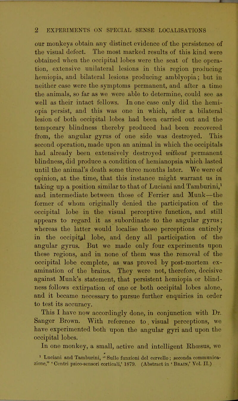 our monkeys obtain any distinct evidence of the persistence of the visual defect. The most marked results of this kind were obtained when the occipital lobes were the seat of the opera- tion, extensive unilateral lesions in this region producing heraiopia, and bilateral lesions producing amblyopia; but in neither case were the symptoms permanent, and after a time the animals, so far as we were able to determine, could see as well as their intact fellows. In one case only did the hemi- opia persist, and this was one in which, after a bilateral lesion of both occipital lobes had been carried out and the temporary blindness thereby produced had been recovered from, the angular gyrus of one side was destroyed. This second operation, made upon an animal in which the occipitals had already been extensively destroyed without permanent blindness, did produce a condition of hemianopsia which lasted until the animal's death some three months later. We were of opinion, at the time, that this instance might warrant us in taking up a position similar to that of Luciani and Tamburini,^ and intermediate between those of Terrier and Munk—the former of whom originally denied the participation of the occipital lobe in the visual perceptive function, and still appears to regard it as subordinate to the angular gyrus; whereas the latter would localise those perceptions entirely in the occipital lobe, and deny all participation of the angular gyrus. But we made only four experiments upon these regions, and in none of them was the removal of the occipital lobe complete, as was proved by post-mortem ex- amination of the brains. They were not, therefore, decisive against Munk's statement, that persistent hemiopia or blind- ness follows extirpation of one or both occipital lobes alone, and it became necessary to pursue further enquiries in order to test its accuracy. This I have now accordingly done, in conjunction with Dr. Sanger Brown. With reference to, visual perceptions, we have experimented both upon the angular gyri and upon the occipital lobes. In one monkey, a small, active and intelligent Khoesus, we ' Luciani and Tamburini,  Sullo funzioni del cervello ; eeconda communica- zione, ' Ocntri psico-scusori corticali,' 1879. (Abstract in ' Brain,' Vol. II.)