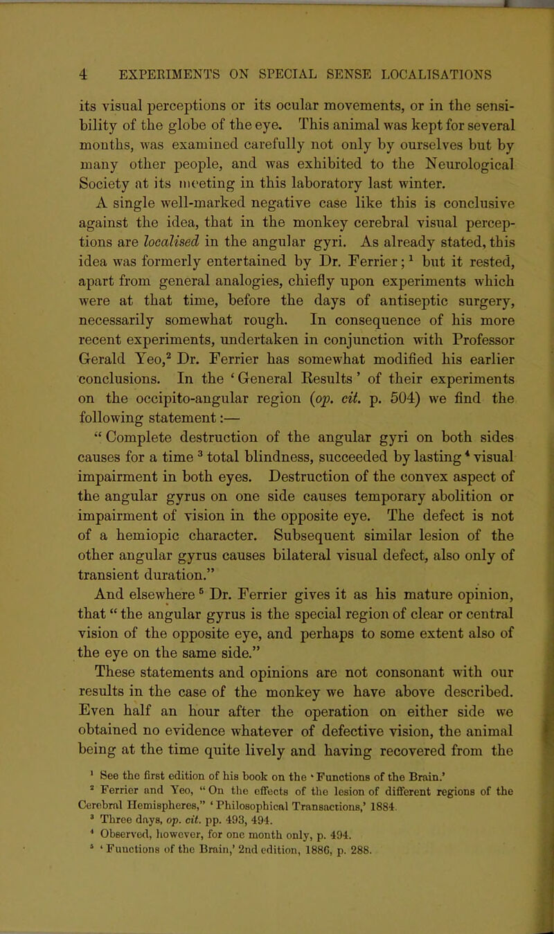 its visual perceptions or its ocular movements, or in the sensi- bility of the globe of the eye. This animal was kept for several mouths, was examined carefully not only by ourselves but by many other people, and was exhibited to the Neurological Society at its iitoeting in this laboratory last winter, A single well-marked negative case like this is conclusive against the idea, that in the monkey cerebral visual percep- tions are localised in the angular gyri. As already stated, this idea was formerly entertained by Dr. Ferrier; ^ but it rested, apart from general analogies, chiefly upon experiments which were at that time, before the days of antiseptic surgery, necessarily somewhat rough. In consequence of his more recent experiments, undertaken in conjunction with Professor Gerald Yeo,^ Dr. Ferrier has somewhat modified his earlier conclusions. In the ' General Kesults ' of their experiments on the occipito-angular region (oj). cit. p. 504) we find the following statement:—  Complete destruction of the angular gyri on both sides causes for a time ^ total blindness, succeeded by lasting * visual impairment in both eyes. Destruction of the convex aspect of the angular gyrus on one side causes temporary abolition or impairment of vision in the opposite eye. The defect is not of a hemiopic character. Subsequent similar lesion of the other angular gyrus causes bilateral visual defect, also only of transient duration. And elsewhere ° Dr. Ferrier gives it as his mature opinion, that the angular gyrus is the special region of clear or central vision of the opposite eye, and perhaps to some extent also of the eye on the same side. These statements and opinions are not consonant with our results in the case of the monkey we have above described. Even half an hour after the operation on either side we obtained no evidence whatever of defective vision, the animal being at the time quite lively and having recovered from the ' See the first edition of his book on the ' Functions of the Bmin.* « Ferrier nnd Yeo,  On the effects of the lesion of different regions of the Cerebral Hemispheres, ' Philosophical Transactions,' 1884. ' Three days, op. cit. pp. 493, 494. * Observed, liowcver, for one month only, p. 494. ' ' Functions of the Brain,' 2nd edition, 1886, p. 288.