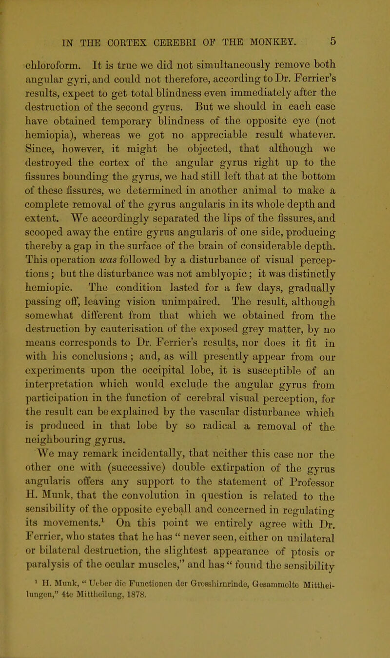 chloroform. It is true we did not simultaneously remove both angular gyri, and could not therefore, according to Dr. Farrier's results, expect to get total blindness even immediately after the destruction of the second gyrus. But we should in each case have obtained temporary blindness of the opposite eye (not hemiopia), whereas we got no appreciable result whatever. Since, however, it might be objected, that although we destroyed the cortex of the angular gyrus right up to the fissures bounding the gyrus, we had still left that at the bottom of these fissures, we determined in another animal to make a complete removal of the gyrus angularis in its whole depth and extent. We accordingly separated the lips of the fissures, and scooped away the entire gyrus angularis of one side, producing thereby a gap in the surface of the brain of considerable depth. This operation was followed by a disturbance of visual percep- tions ; but the disturbance was not amblyopic; it was distinctly hemiopic. The condition lasted for a few days, gradually passing off, leaving vision unimpaired. The result, although somewhat different from that which we obtained from the destruction by cauterisation of the exposed grey matter, by no means corresponds to Dr. Terrier's results, nor does it fit in with his conclusions; and, as will presently appear from our experiments upon the occipital lobe, it is susceptible of an interpretation which would exclude the angular gyrus from participation in the function of cerebral visual perception, for the result can be explained by the vascular disturbance which is produced in that lobe by so radical a removal of the neighbouring gyrus. We may remark incidentally, that neither this case nor the other one with (successive) double extirpation of the gyrus angularis offers any support to the statement of Professor H. Munk, that the convolution in question is related to the sensibility of the opposite eyeball and concerned in regulating its movements.^ On this point we entirely agree with Dr. Ferrier, who states that he has  never seen, either on unilateral or bilatenil destruction, the slightest appearance of ptosis or paralysis of the ocular muscles, and has  foTind the sensibility ' II. Munk,  Utber die Functionen ilor Grossliirnrinde, GoHttiumolto Mitthei- lungen, 4te Miltlicilimg, 1878.