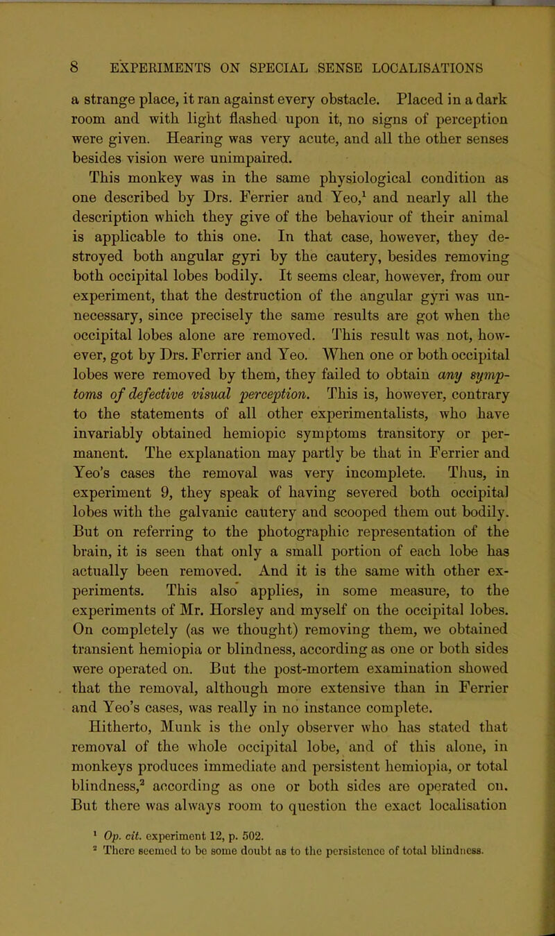 a strange place, it ran against every obstacle. Placed in a dark room and with light flashed upon it, no signs of perception were given. Hearing was very acute, and all the other senses besides vision were unimpaired. This monkey was in the same physiological condition as one described by Drs. Ferrier and Yeo,^ and nearly all the description which they give of the behaviour of their animal is applicable to this one. In that case, however, they de- stroyed both angular gyri by the cautery, besides removing both occipital lobes bodily. It seems clear, however, from our experiment, that the destruction of the angular gyri was un- necessary, since precisely the same results are got when the occipital lobes alone are removed. This result was not, how- ever, got by Drs. Ferrier and Yeo. When one or both occipital lobes were removed by them, they failed to obtain any symp- toms of defective visual perception. This is, however, contrary to the statements of all other experimentalists, who have invariably obtained hemiopic symptoms transitory or per- manent. The explanation may partly be that in Ferrier and Yeo's cases the removal was very incomplete. Tlius, in experiment 9, they speak of having severed both occipital lobes with the galvanic cautery and scooped them out bodily. But on referring to the photographic representation of the brain, it is seen that only a small portion of each lobe has actually been removed. And it is the same with other ex- periments. This also applies, in some measure, to the experiments of Mr. Horsley and myself on the occipital lobes. On completely (as we thought) removing them, we obtained transient hemiopia or blindness, according as one or both sides were operated on. But the post-mortem examination showed that the removal, although more extensive than in Ferrier and Yeo's cases, was really in no instance complete. Hitherto, Munk is the only observer who has stated that removal of the wliole occipital lobe, and of this alone, in monkeys produces immediate and persistent hemiopia, or total blindness,^ according as one or both sides are operated on. But there was always room to question the exact localisation ' Op. cit. experiment 12, p. 502. There eeemetl to be some doubt as to the persistence of total blindness.