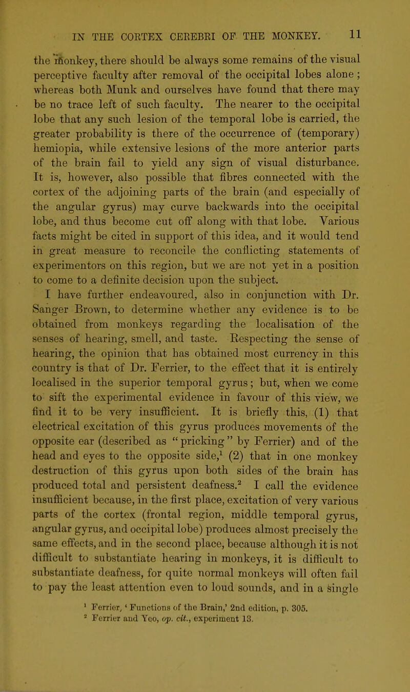 the rfionkey, there should be always some remains of the visual perceptive faculty after removal of the occipital lobes alone ; whereas both Munk and ourselves have found that there may be no trace left of such faculty. The nearer to the occipital lobe that any such lesion of the temporal lobe is carried, the greater probability is there of the occurrence of (temporary) hemiopia, while extensive lesions of the more anterior parts of the brain fail to yield any sign of visual disturbance. It is, however, also possible that fibres connected with the cortex of the adjoining parts of the brain (and especially of the angular gyrus) may curve backwards into the occipital lobe, and thus become cut off along with that lobe. Various facts might be cited in support of this idea, and it would tend in great measure to reconcile the conflicting statements of experimentors on this region, but we are not yet in a position to come to a definite decision upon the subject. I have further endeavoured, also in conjunction with Dr. Sanger Brown, to determine whether any evidence is to be obtained from monkeys regarding the localisation of the senses of hearing, smell, and taste. Respecting the sense of hearing, the opinion that has obtained most currency in this country is that of Dr. Ferrier, to the effect that it is entirely localised in the superior temporal gyrus; but, when we come to sift the experimental evidence in favour of this view, we find it to be very insufficient. It is briefly this, (1) that electrical excitation of this gyrus produces movements of the opposite ear (described as  pricking  by Ferrier) and of the head and eyes to the opposite side,^ (2) that in one monkey destruction of this gyrus upon both sides of the brain has produced total and persistent deafness.^ I call the evidence insufficient because, in the first place, excitation of very various parts of the cortex (frontal region, middle temporal gyrus, angular gyrus, and occipital lobe) produces almost precisely the same effects, and in the second place, because although it is not difficult to substantiate hearing in monkeys, it is difficult to substantiate deafness, for quite normal monkeys will often fail to pay the least attention even to loud sounds, and in a Single ' Ferrier,' Functions of the Brain,' 2nd edition, p. 305. ' Ferrier and Yeo, op. cit., experiment 13.