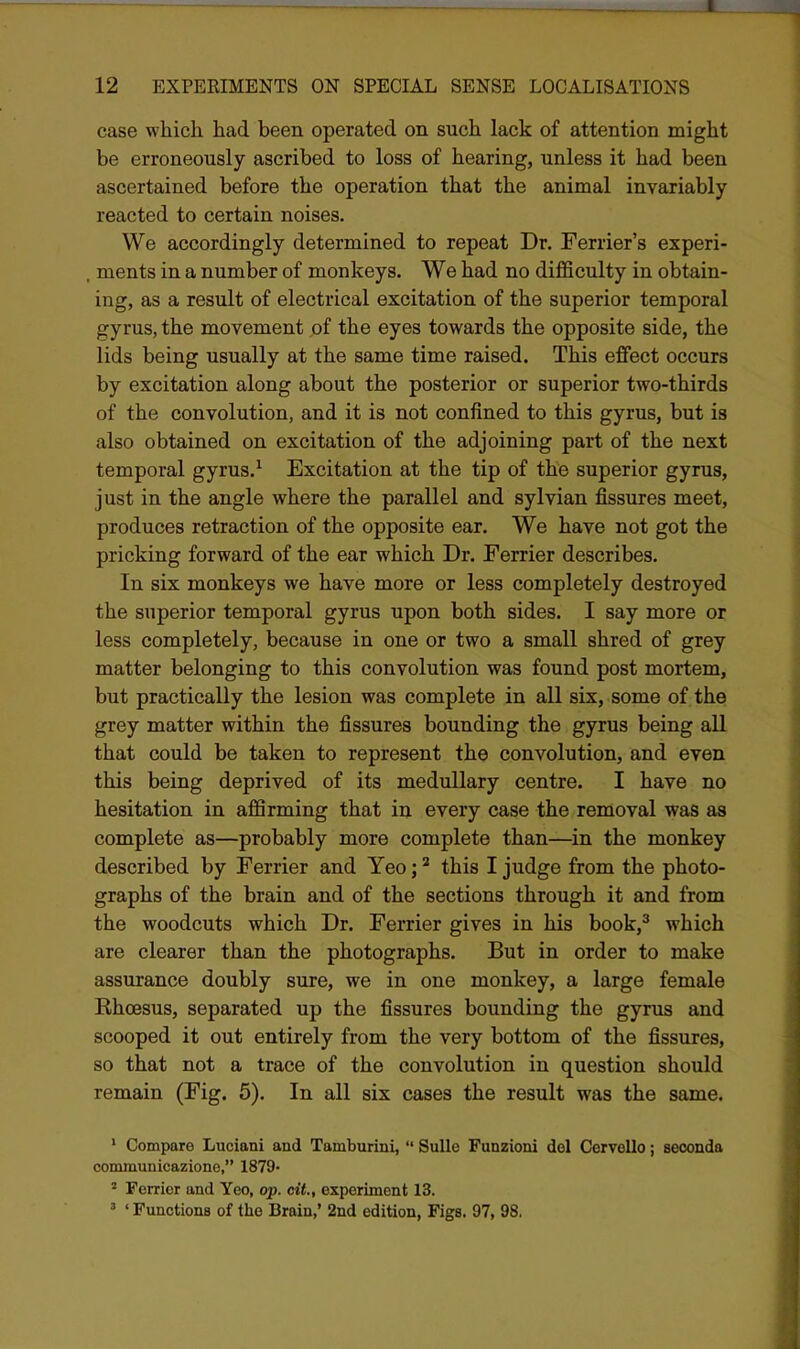 case which had been operated on such lack of attention might be erroneously ascribed to loss of hearing, unless it had been ascertained before the operation that the animal invariably reacted to certain noises. We accordingly determined to repeat Dr. Ferrier's experi- , ments in a number of monkeys. We had no diflSculty in obtain- ing, as a result of electrical excitation of the superior temporal gyrus, the movement of the eyes towards the opposite side, the lids being usually at the same time raised. This effect occurs by excitation along about the posterior or superior two-thirds of the convolution, and it is not confined to this gyrus, but is also obtained on excitation of the adjoining part of the next temporal gyrus.^ Excitation at the tip of the superior gyrus, just in the angle where the parallel and sylvian fissures meet, produces retraction of the opposite ear. We have not got the pricking forward of the ear which Dr. Ferrier describes. In six monkeys we have more or less completely destroyed the superior temporal gyrus upon both sides. I say more or less completely, because in one or two a small shred of grey matter belonging to this convolution was found post mortem, but practically the lesion was complete in all six, some of the grey matter within the fissures bounding the gyrus being all that could be taken to represent the convolution, and even this being deprived of its medullary centre. I have no hesitation in affirming that in every case the removal was as complete as—probably more complete than—^in the monkey described by Ferrier and Yeo; ^ this I judge from the photo- graphs of the brain and of the sections through it and from the woodcuts which Dr. Ferrier gives in his book,^ which are clearer than the photographs. But in order to make assurance doubly sure, we in one monkey, a large female Rhoesus, separated up the fissures bounding the gyrus and scooped it out entirely from the very bottom of the fissures, so that not a trace of the convolution in question should remain (Fig. 5). In all six cases the result was the same. ' Compare Luciani and Tamburini,  Sulle Funzioni del Cervello; seconda communicazione, 1879- ^ Ferrier and Yeo, op. ciL, experiment 13. 3 ' Functions of the Brain,' 2nd edition, Figs. 97, 98.