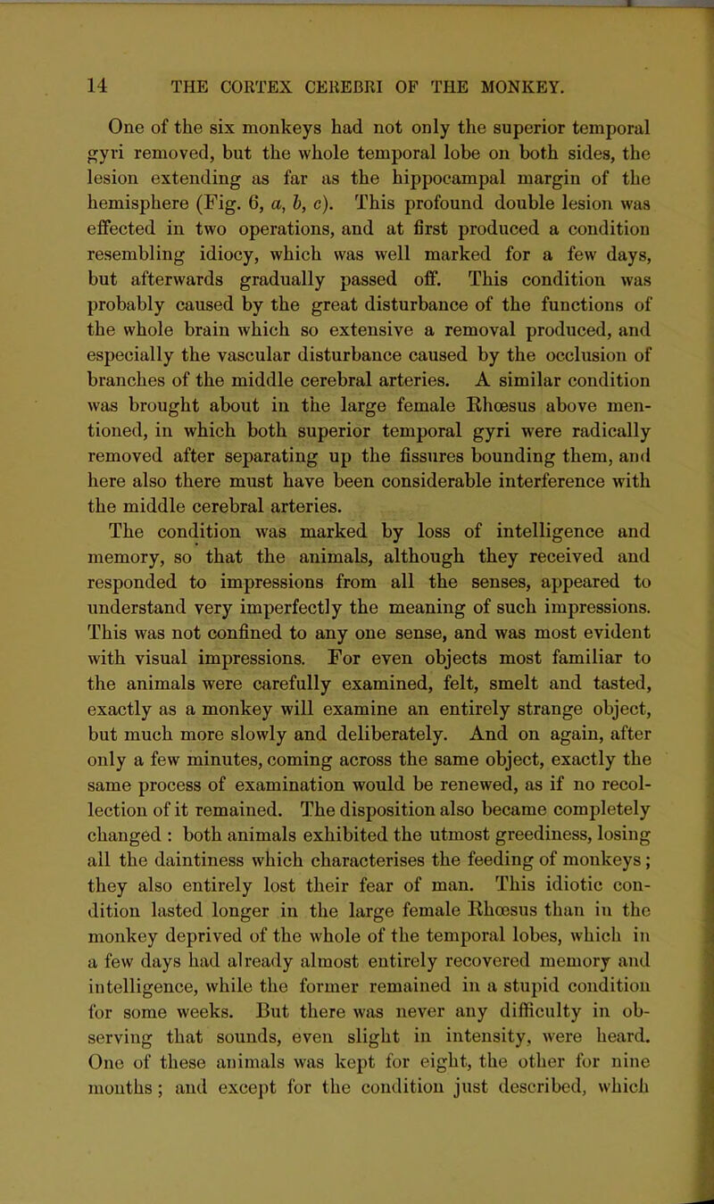 One of the six monkeys had not only the superior temporal gyri removed, but the whole temporal lobe on both sides, the lesion extending as far as the hippocampal margin of the hemisphere (Fig. 6, a, h, c). This profound double lesion was effected in two operations, and at first produced a condition resembling idiocy, which was well marked for a few days, but afterwards gradually passed off. This condition was probably caused by the great disturbance of the functions of the whole brain which so extensive a removal produced, and especially the vascular disturbance caused by the occlusion of branches of the middle cerebral arteries. A similar condition was brought about in the large female Rhcesus above men- tioned, in which both superior temporal gyri were radically removed after separating up the fissures bounding them, and here also there must have been considerable interference with the middle cerebral arteries. The condition was marked by loss of intelligence and memory, so that the animals, although they received and responded to impressions from all the senses, appeared to understand very imperfectly the meaning of such impressions. This was not confined to any one sense, and was most evident with visual impressions. For even objects most familiar to the animals were carefully examined, felt, smelt and tasted, exactly as a monkey will examine an entirely strange object, but much more slowly and deliberately. And on again, after only a few minutes, coming across the same object, exactly the same process of examination would be renewed, as if no recol- lection of it remained. The disposition also became completely changed : both animals exhibited the utmost greediness, losing all the daintiness which characterises the feeding of monkeys; they also entirely lost their fear of man. This idiotic con- dition lasted longer in the large female RhoBsus than in the monkey deprived of the whole of the temporal lobes, which in a few days had already almost entirely recovered memory and intelligence, while the former remained in a stupid condition for some weeks. But there was never any difficulty in ob- serving that sounds, even slight in intensity, were heard. One of these animals was kept for eight, the other for nine mouths; and except for the condition just described, which