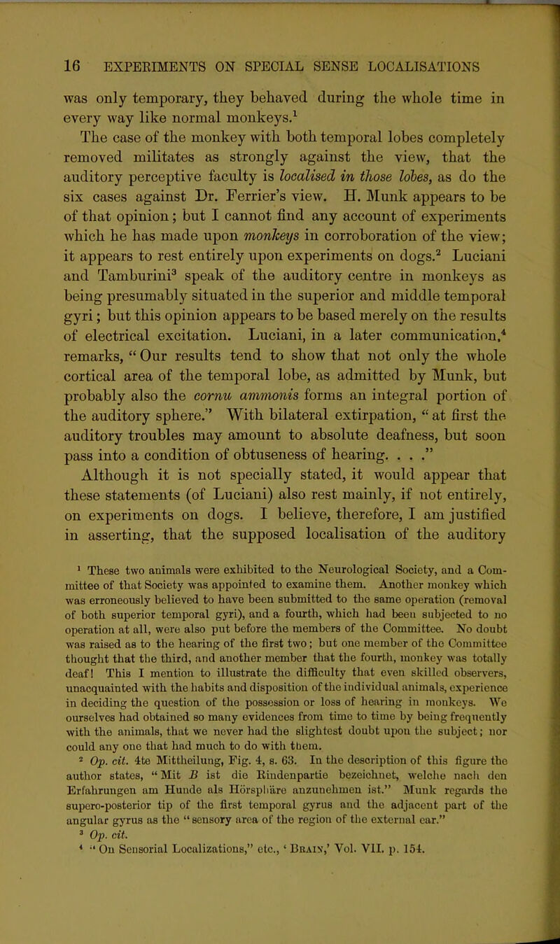was only temporary, they behaved during the whole time in every way like normal monkeys/ The case of the monkey with both temporal lobes completely removed militates as strongly against the view, that the auditory perceptive faculty is localised in iJiose lobes, as do the six cases against Dr. Ferrier's view. H. Munk appears to be of that opinion; but I cannot find any account of experiments which he has made upon monheys in corroboration of the view; it appears to rest entirely upon experiments on dogs.'^ Luciani and Tamburini^ speak of the auditory centre in monkeys as being presumably situated in the superior and middle temporal gyri; but this opinion appears to be based merely on the results of electrical excitation. Luciani, in a later communication,* remarks,  Our results tend to show that not only the whole cortical area of the temporal lobe, as admitted by Munk, but probably also the cornu ammonis forms an integral portion of the auditory sphere. With bilateral extirpation,  at first the auditory troubles may amount to absolute deafness, but soon pass into a condition of obtuseness of hearing. ... Although it is not specially stated, it would appear that these statements (of Luciani) also rest mainly, if uot entirely, on experiments on dogs. I believe, therefore, I am justified in asserting, that the supposed localisation of the auditory ' These two animals were exhibited to the Neurological Society, and a Com- mittee of that Society was appointed to examine them. Another monkey which was erroneously believed to have heen submitted to the same operation (removal of both superior temporal gyri), and a fourth, which liad been subjected to no operation at all, were also put before the members of the Committee. No doubt was raised as to the hearing of the first two; but one member of the Coinmitteo tliought that the third, and another member that the fourth, monkey was totally deaf! This I mention to illustrate the difficulty that even skilled observers, unacquainted with the habits and disposition of tlie individual animals, experience in deciding the question of the possession or loss of hearing in monkeys. We ourselves had obtained so many evidences from time to time by being frequently with the animals, that we never had the slightest doubt upon the subject; nor could any one that liad much to do with tliem. 2 Op. cit. 4te Mittheilung, Fig. 4, s. 63. In the description of this figure the author states,  Mit B ist die Eindenpartie bezeichnot, welcho nach den Erfahrungen am Hunde als Horsphare auzunehmen ist. Munk regards the supero-posterior tip of the first temporal gyrus and the adjacent part of the angular gyrus as the  sensory area of the region of the external car. ' Op. cit. *  On Sensorial Localizations, etc.,' Bbain',' Vol. VII. p. 154.