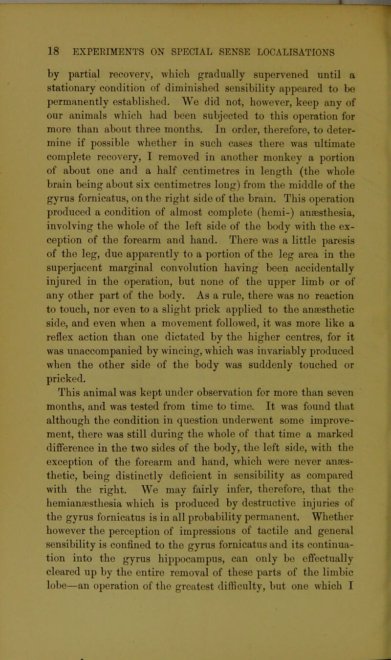 by partial recovery, which gradually supervened until a stationary condition of diminished sensibility appeared to be permanently established. We did not, however, keep any of our animals which had been subjected to this operation for more than about three months. In order, therefore, to deter- mine if possible whether in such cases there was ultimate complete recovery, I removed in another monkey a portion of about one and a half centimetres in length (the whole brain being about six centimetres long) from the middle of the gyrus fomicatus, on the right side of the bram. This operation produced a condition of almost complete (hemi-) anaesthesia, involving the whole of the left side of the body with the ex- ception of the forearm and hand. There was a little paresis of the leg, due apparently to a portion of the leg area in the superjacent marginal convolution having been accidentally injured in the operation, but none of the upper limb or of any other part of the body. As a rule, there was no reaction to touch, nor even to a slight prick applied to the anaesthetic side, and even when a movement followed, it was more like a reflex action than one dictated by the higher centres, for it was unaccompanied by wincing, which was invariably produced when the other side of the body was suddenly touched or pricked. This animal was kept under observation for more than seven months, and was tested from time to time. It was found that although the condition in question underwent some improve- ment, there was still during the whole of that time a marked difference in the two sides of the body, the left side, with the exception of the forearm and hand, which were never anaes- thetic, being distinctly deficient in sensibility as compared with the right. We may fairly infer, therefore, that the hemianaesthesia which is produced by destructive injuries of the gyrus fornicatus is in all probability permanent. Whether however the perception of impressions of tactile and general sensibility is confined to the gyrus fornicatus and its continua- tion into the gyrus hippocampus, can only be effectually cleared up by the entire removal of these parts of the limbic lobe—an operation of the greatest difficulty, but one which I