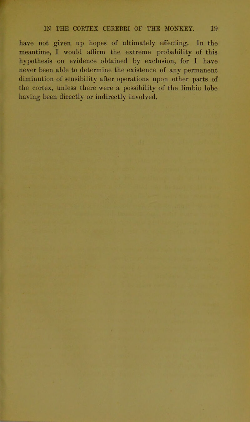 have not given up hopes of ultimately effecting. In the meantime, I would affirm the extreme probability of this hypothesis on evidence obtained by exclusion, for I have never been able to determine the existence of any permanent diminution of sensibility after operations upon other parts of the cortex, unless there were a possibility of the limbic lobe having been directly or indirectly involved.