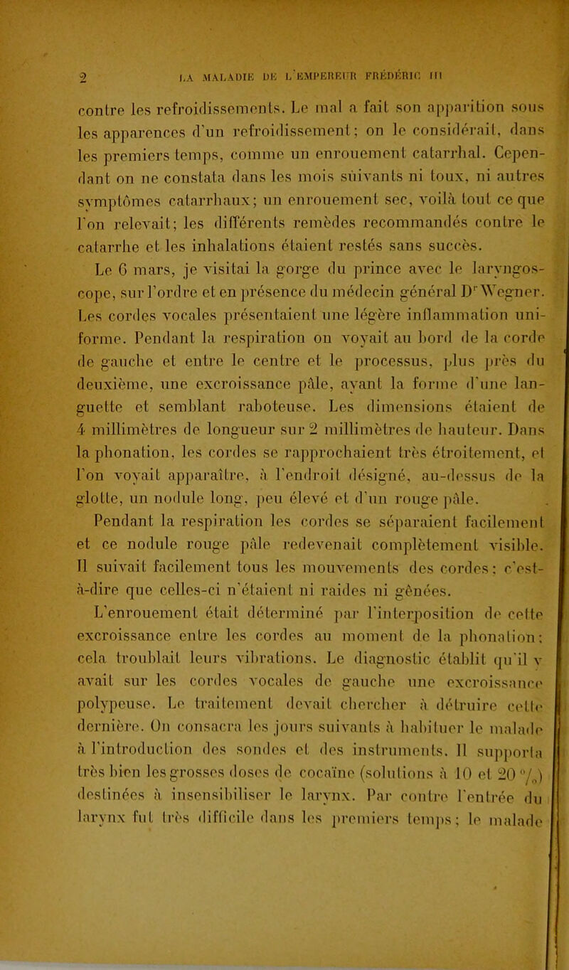 contre les refroiflissemcnls. Le mal a fait son apjiarition sons les apparences d'un refroidissement; on le considérait, dans les premiers temps, comme un enrouement catarrhal. Cepen- ilant on ne constata dans les mois siiiA'ants ni toux, ni autres symptômes catarrhaux; un enrouement sec, voilà tout ce que l'on relevait; les ditTérents remèdes recommandés contre le catarrhe et les inhalations étaient restés sans succès. Le G mars, je visitai la gorge du prince avec le laryngos- cope, sur l'ordre et en ])résence du médecin général D''Wcgner. Les cordes vocales présentaient une légère inflammation uni- forme. Pendant la respiration ou voyait au bord de la corde (le gauche et entre le centre et le processus, plus près du deuxième, une excroissance pâle, ayant la forme d'une lan- guette et semblant raboteuse. Les dimensions étaient de 4 millimètres de longueur sur 2 millimètres de hauteur. Dans la phonation, les cordes se rapprochaient très étroitement, ol l'on voyait apparaître, à l'endroit désigné, au-dessus do In glotte, un nodule long, peu élevé et d'un rouge pâle. Pendant la respiration les cordes se séparaient facilement et ce nodule rouge p;ile redevenait complètement visible. Il suivait facilement tous les mouvements des cordes : c'est- à-dire que celles-ci n'étaient ni raides ni gênées. L'enrouement était déterminé par l'interposition de cette excroissance entre les cordes au moment de la phonation: cela troublait leurs Adbrations. Le diagnostic établit qu'il v avait sur les cordes vocales de gauche une excroissanci* polypeuse. Le traitement devait chercher à détruire celle dernière. On consacra les jours suivants à habituer le malade à l'introduction des sondes et des instruments. Il supporla très bien les grosses doses de cocaïne (solulions à 10 et 20 /„) destinées à insensibiliser le larynx. Par contre l'entrée du larynx fut très difficile dans les premiers temps; le malade