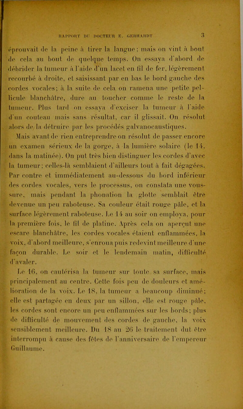 pproiivail «lo la peine à tirer la langue: mais on vint à bout • le cela an hont <le quelque temps. On essaya (l'aborrl fie (Jéhi'ider la tumeur à l'aide d'un lacet en fil de fer, légèrement recourbé à. droite, et saisissant par en bas le bord gauche des cordes vocales; à la suite de cela on ramena une petite pel- licule blanchâtre, dure au toucher comme le reste de la tumeur. Plus tard on essaya d'exçiser la lunu.Mir à Taide d'un couteau mais sans l'ésultat, car il g-lissait. On résolut Miors de la détruire pnr les procédés galranocaustiques. .Mais avant de rien entreprendre on résolut de passer encore un examen sérieux de la gorge, à la lumière solaire (le 14, ilans la matinée). On put très bien distinguer les cordes d'avec la tumeur; celles-là semblaient d'ailleurs tout à fait dégag'ées. Par contre et immédiatement au-dessous du bord inférieur des cordes vocales, vers le processus, on constata une vous- sure, mais pendant la phonation la glotte semblait être devenue un peu raboteuse. Sa couleur était rouge pâle, et la surface b'gèrement raboteuse. Le 14 au soir on employa, pour la première fois, le fil de platine. Après cela on aperçut une escare blanchâtre, les cordes vocales étaient entlammées, la voix, d'abord meilleure, s'enroua puis redevint meilleure d'une Fnron durable. Le soir et le lendemain matin, difficulté il'avaler. Le 16, on cautérisa la tumeur sur tonte, sa surface, mais [trincipalement au centre. Cette fois peu de douleurs et amé- lioration de la voix. Le 18, la tumeur a beaucoup diminué; elle est partagée en deux par un sillon, «die est rouge pâle, les cordes sont encore un peu enfiammées sur les bords; plus de difficulté de mouvement des cordes de gauche, la voix sensiblement meilleure. Du 18 au 20 le traitement dut être interrompu à cause des fêtes de l'anniversaire de l'empereur rmillaume.