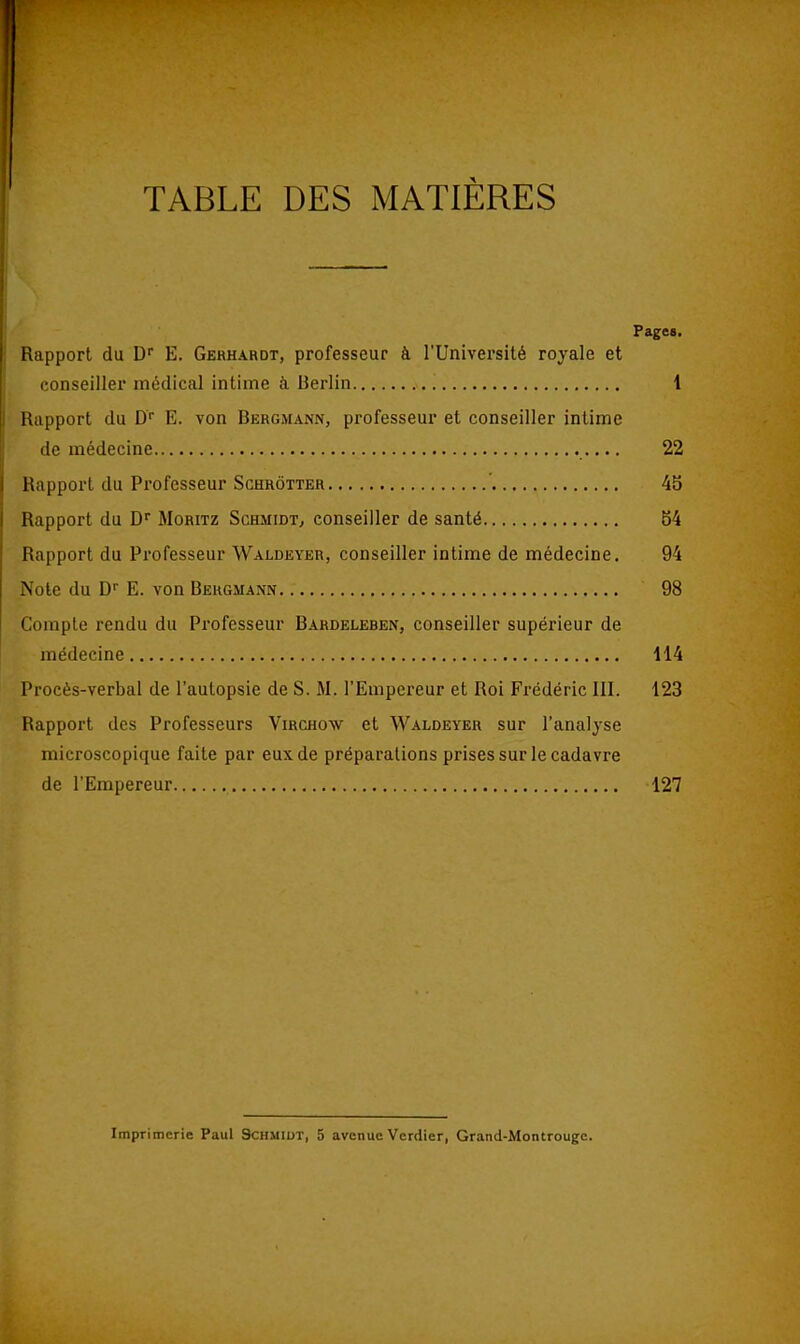 TABLE DES MATIÈRES Pages. Rapport du D E. Gehhardt, professeur à l'Université royale et conseiller médical intime à Berlin 1 Rapport du D E. von Bergmann, professeur et conseiller intime de médecine 22 Rapport du Professeur Schrôtter 45 Rapport du D Moritz SchmidTj conseiller de santé 54 Rapport du Professeur Waldeyer, conseiller intime de médecine. 94 Note du D E. von Behgmann 98 Compte rendu du Professeur Bardeleben, conseiller supérieur de médecine 114 Procès-verbal de l'autopsie de S. M. l'Empereur et Roi Frédéric III. 123 Rapport des Professeurs Virchow et Waldeyer sur l'analyse microscopique faite par eux de préparations prises sur le cadavre de l'Empereur 127