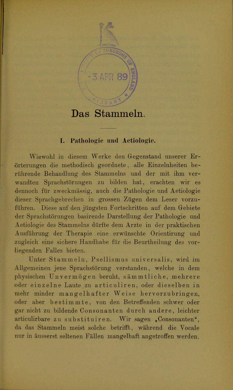 1. Patliologie niid Aetiologie. Wiewohl in diesem Werke den Gegenstand unserer Er- örterungen die methodisch geordnete, alle Einzelnheiten be- rührende Behandlung des Stammeins und der mit ihm ver- wandten Sprachstörungen zu bilden hat, erachten wir es dennoch für zweckmässig, auch die Pathologie und Aetiologie dieser Sprachgebrechen in grossen Zügen dem Leser vorzu- führen. Diese auf den jüngsten Fortschritten auf dem Gebiete der Sprachstörungen basirende Darstellung der Pathologie und Aetiologie des Stammeins dürfte dem Arzte in der praktischen Ausführung der Therapie eine erwünschte Orientirung und zugleich eine sichere Handhabe für die Beurtheilung des vor- liegenden Falles bieten. Unter Stammeln, Psellismus universalis, wird im Allgemeinen jene Sprachstörung verstanden, welche in dem physischen Unvermögen beruht, sämmtliche, mehrere oder einzelne Laute.zu articuliren, oder dieselben in mehr minder mangelhafter Weise hervorzubringen, oder aber bestimmte, von den Betreffenden schwer oder gar nicht zu bildende Consonanten durch andere, leichter articulirbare zu substituiren. Wir sagen ,Consonanten, da das Starameln meist solche betrifft, während die Vocale nur in äusserst seltenen Fällen mangelhaft angetroffen werden.