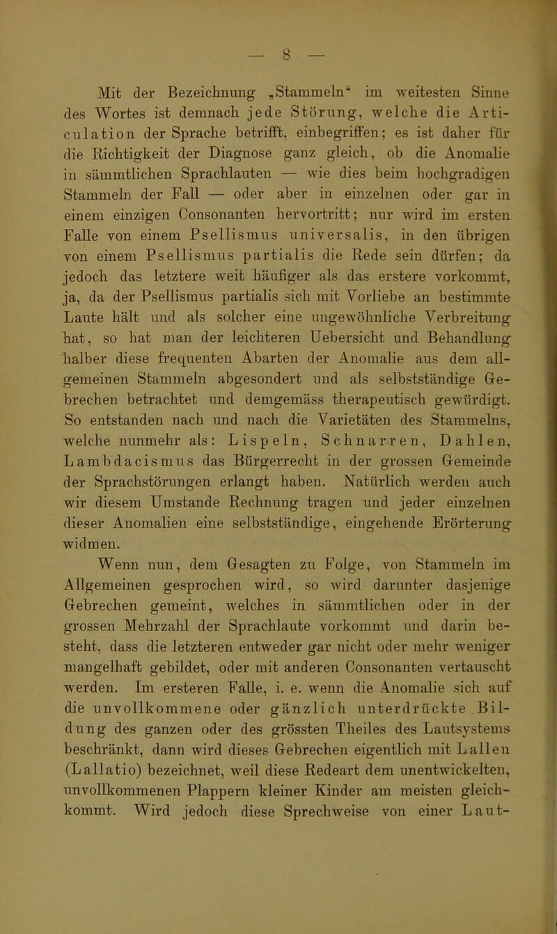 Mit der Bezeichnung ,Stammeln im weitesten Sinne des Wortes ist demnach jede Störung, welche die Arti- culation der Sprache betrifft, einbegriffen; es ist daher für die Richtigkeit der Diagnose ganz gleich, ob die Anomalie in sämmtlichen Sprachlauten — wie dies beim hochgradigen Stammeln der Fall — oder aber in einzelnen oder gar in einem einzigen Consonanten hervortritt; nur wird im ersten Falle von einem Psellismus universalis, in den übrigen von einem Psellismus partialis die Rede sein dürfen; da jedoch das letztere weit häufiger als das erstere vorkommt, ja, da der Psellismus partialis sich mit Vorliebe an bestimmte Laute hält und als solcher eine ungewöhnliche Verbreitung hat, so hat man der leichteren Uebersicht und Behandlung halber diese frequenten Abarten der Anomalie aus dem all- gemeinen Stammeln abgesondert und als selbstständige Ge- brechen betrachtet und demgemäss therapeutisch gewürdigt. So entstanden nach und nach die Varietäten des Stammeins, welche nunmehr als: Lispeln, Schnarren, Dahlen, Lambdacismus das Bürgerrecht in der grossen Gemeinde der Sprachstörungen erlangt haben. Natürlich werden auch wir diesem Umstände Rechnung tragen und jeder einzelnen dieser Anomalien eine selbstständige, eingehende Erörterung widmen. Wenn nun, dem Gesagten zu Folge, von Stammeln im Allgemeinen gesprochen wird, so wird darunter dasjenige Gebrechen gemeint, welches in sämmtlichen oder in der grossen Mehrzahl der Sprachlaute vorkommt und darin be- steht, dass die letzteren entweder gar nicht oder mehr weniger mangelhaft gebildet, oder mit anderen Consonanten vertauscht werden. Im ersteren Falle, i. e. wenn die Anomalie sich auf die unvollkommene oder gänzlich unterdrückte Bil- dung des ganzen oder des grössten Theiles des Lautsj'stems beschränkt, dann wird dieses Gebrechen eigentlich mit Lallen (Lallatio) bezeichnet, weil diese Redeart dem unentwickelten, unvollkommenen Plappern kleiner Kinder am meisten gleich- kommt. Wird jedoch diese Sprechweise von einer Laut-