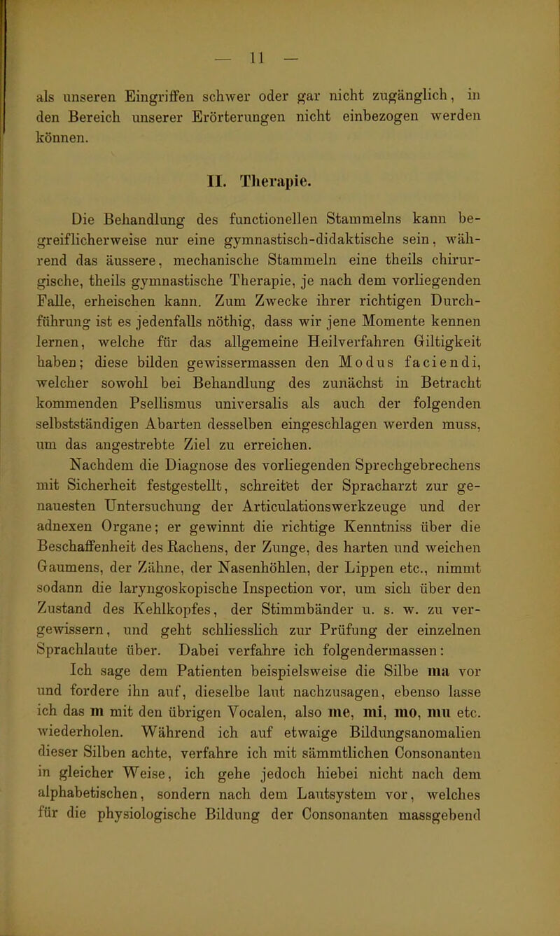 als unseren Eingriffen schwer oder gar nicht zugänglich, in den Bereich unserer Erörterungen nicht einbezogen werden können. II. Tlierapie. Die Behandlung des functionellen Stammeins kann be- greiflicherweise nur eine gymnastisch-didaktische sein, wäh- rend das äussere, mechanische Stammeln eine theils chirur- gische, theils gymnastische Therapie, je nach dem vorliegenden Falle, erheischen kann. Zum Zwecke ihrer richtigen Durch- führung ist es jedenfalls nöthig, dass wir jene Momente kennen lernen, welche für das allgemeine Heilverfahren Giltigkeit haben; diese bilden gewissermassen den Modus faciendi, welcher sowohl bei Behandlung des zunächst in Betracht kommenden Psellismus universalis als auch der folgenden selbstständigen Abarten desselben eingeschlagen werden muss, um das angestrebte Ziel zu erreichen. Nachdem die Diagnose des vorliegenden Sprechgebrechens mit Sicherheit festgestellt, schreitet der Spracharzt zur ge- nauesten Untersuchung der Articulationswerkzeuge und der adnexen Organe; er gewinnt die richtige Kenntniss über die Beschaffenheit des Rachens, der Zunge, des harten und weichen Gaumens, der Zähne, der Nasenhöhlen, der Lippen etc., nimmt sodann die laryngoskopische Inspection vor, um sich über den Zustand des Kehlkopfes, der Stimmbänder u. s. w. zu ver- gewissern, und geht schliesslich zur Prüfung der einzelnen Sprachlaute über. Dabei verfahre ich folgendermassen: Ich sage dem Patienten beispielsweise die Silbe iiLi vor imd fordere ihn auf, dieselbe laut nachzusagen, ebenso lasse ich das m mit den übrigen Vocalen, also me, mi, mo, mu etc. wiederholen. Während ich auf etwaige Bildungsanomalien dieser Silben achte, verfahre ich mit sämmtlichen Consonanten in gleicher Weise, ich gehe jedoch hiebei nicht nach dem alphabetischen, sondern nach dem Lautsystem vor, welches für die physiologische Bildung der Consonanten massgebend