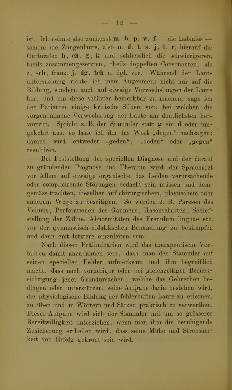 sodann die Zungenlaute, also il, d, t, s, j, 1, r, hierauf die Gutturalen h, ch, g, k und schliesslich die schwierigeren, theils zusammengesetzten, theils doppelten Consonanten, als z, seil, franz. j, dg, tch u. dgl. vor. Während der Laut- untersuchung richte ich mein Augenmerk nicht nur auf die Bildung, sondern auch auf etwaige Verwechslungen der Laute hin, und um diese schärfer bemerkbar zu machen, sage ich den Patienten einige kritische Silben vor, bei welchen die vorgenommene Verwechslung der Laute am deutlichsten her- vortritt. Spricht z. B. der Stammler statt g ein d oder um- gekehrt aus, so lasse ich ihn das Wort „degen nachsagen; daraus wird entweder „geden, ^deden oder ,gegen resultiren. Bei Feststellung der speciellen Diagnose und der darauf zu gründenden Prognose und Therapie wird der Spracharzt vor Allem auf etwaige organische, das Leiden verursachende oder complicirende Störungen bedacht sein müssen und dem- gemäss trachten, dieselben auf chirurgischem, plastischem oder anderem Wege zu beseitigen. So werden i. B. Paresen des Velums, Perforationen des Gaumens, Hasenscharten, Schief- stellung der Zähne, Abnormitäten des Prenulum linguae etc. vor der gymnastisch-didaktischen Behandlung zu bekämpfen imä dann erst letztere einzuleiten sein. Nach diesen Präliminarien wird das therapeutische Ver- fahren damit anzubahnen sein, dass man den Stammler auf seinen speciellen Fehler aufmerksam und ihm begreiflich macht, dass nach vorheriger oder bei gleichzeitiger Berück- sichtigung jener Grundursachen, welche das Gebrechen be- dingen oder unterstützen, seine Aufgabe darin bestehen wird, die physiologische Bildung der fehlerhaften Laute zu erlerneu, zu üben und in Wörtern und Sätzen praktisch zu verwerthen. Dieser Aufgabe wird sich der Stammler mit um so grösserer Bereitwilligkeit unterziehen, wenn man ihm die beruhigende Zusicherung ertheilen wird, dass seine Mühe und Strebsam- keit von Erfolg gekrönt sein wird.