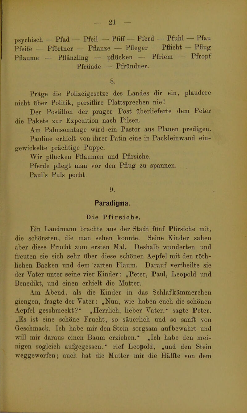 psychisch — Pfad — Pfeil — Pfiff — Pferd — Pfuhl — Pfau Pfeife — Pförtner — Pflanze — Pfleger — Pflicht — Pflug Pflaume — Pflänzling — pflücken — Pfriem — Pfropf Pfründe — Pfründner. 8. Präge die Polizeigesetze des Landes dir ein, plaudere nicht über Politik, persiflire Plattsprechen nie! Der Postillon der prager Post überlieferte dem Peter die Pakete zur Expedition nach Pilsen. Am Palmsonntage wird ein Pastor aus Plauen predigen. PauHne erhielt von ihrer Patin eine in Packleinwand ein- gewickelte prächtige Puppe. Wir pflücken Pflaumen und Pfirsiche. Pferde pflegt man vor den Pflug zu spannen. Paul's Puls pocht. 9. Paradigma. Die Pfirsiche. Ein Landmann brachte aus der Stadt fünf Pfirsiche mit, die schönsten, die man sehen konnte. Seine Kinder sahen aber diese Frucht zum ersten Mal. Deshalb wunderten und freuten sie sich sehr über diese schönen Aepfel mit den röth- lichen Backen und dem zarten Flaum. Darauf vertheilte sie der Vater unter seine vier Kinder: „Peter, Paul, Leopold und Benedikt, und einen erhielt die Mutter. A.ra Abend, als die Kinder in das Schlafkämmerchen giengen, fragte der Vater: „Nun, wie haben euch die schönen Aepfel geschmeckt?' „Herrlich, lieber Vater, sagte Peter. „Es ist eine schöne Frucht, so säuerlich und so sanft von Geschmack. Ich habe mir den Stein sorgsam aufbewahrt und will mir daraus einen Baum erziehen. „Ich habe den mei- nigen sogleich aufgegessen, rief Leopold, „und den Stein weggeworfen; auch hat die Mutter mir die Hälfte von dem