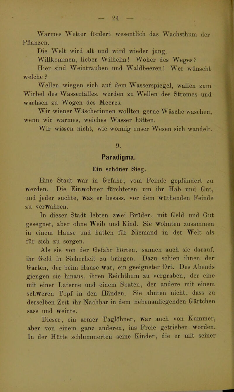 Warmes Wetter fördert wesentlich das Wachsthum der Pflanzen. Die Welt wird alt und wird wieder jung. Willkommen, lieber Wilhelm! Woher des Weges? Hier sind Weintrauben und Waldbeeren! Wer wünsclit welche ? Wellen wiegen sich auf dem Wasserspiegel, wallen zum Wirbel des Wasserfalles, werden zu Wellen des Stromes und wachsen zu Wogen des Meeres. Wir wiener Wäscherinnen wollten gerne Wäsche waschen, wenn wir warmes, weiches Wasser hätten. Wir wissen nicht, wie wonnig unser Wesen sich wandelt. 9. Paradigma. Ein schöner Sieg. Eine Stadt war in Gefahr, vom Feinde geplündert zu Werden. Die Einwohner fürchteten um ihr Hab und Gut, und jeder suchte, was er besass, vor dem wüthenden Feinde zu verwahren. In dieser Stadt lebten zwei Brüder, mit Geld und Gut gesegnet, aber ohne Weib und Kind. Sie wohnten zusammen in einem Hause und hatten für Niemand in der Welt als für sich zu sorgen. Als sie von der Gefahr hörten, sannen auch sie darauf, ihr Geld in Sicherheit zu bringen. Dazu schien ihnen der Garten, der beim Hause war, ein geeigneter Ort. Des Abends giengen sie hinaus, ihren Reichthum zu vergraben, der eine mit einer Laterne und einem Spaten, der andere mit einem schweren Topf in den Händen. Sie ahnten nicht, dass zu derselben Zeit ihr Nachbar in dem nebenanliegenden Gärtchen sass und weinte. Dieser, ein armer Taglöhner, war auch von Kummer, aber von einem ganz anderen, ins Freie getrieben worden. In der Hütte schlummerten seine Kinder, die er mit seiner