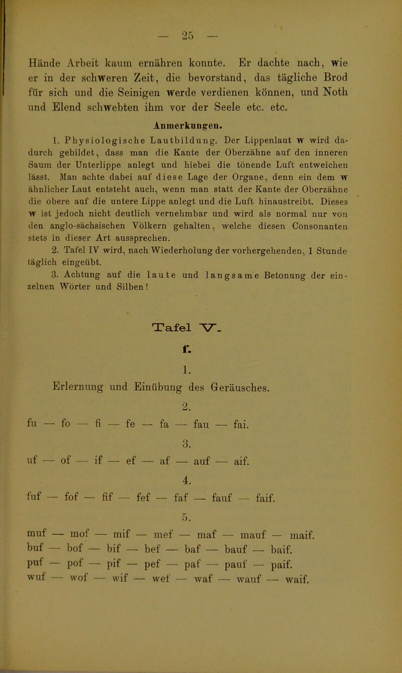 Hände Arbeit kaum ernähren konnte. Er dachte nach, wie er in der schweren Zeit, die bevorstand, das tägliche Brod für sich und die Seinigen werde verdienen können, und Noth und Elend schwebten ihm vor der Seele etc. etc. Anmerkungen. 1. Physiologische Lautbildung. Der Lippenlaut TV wird da- durch gebildet, dass man die Kante der Oberzähne auf den inneren Saum der Unterlippe anlegt und hiebei die tönende Luft entweichen lässt. Man achte dabei auf diese Lage der Organe, denn ein dem yf ähnlicher Laut entsteht auch, wenn man statt der Kante der Oberzähne die obere auf die untere Lippe anlegt und die Luft hinaustreibt. Dieses w ist jedoch nicht deutlich vernehmbar und wird als normal nur von den anglo-sächsischen Völkern gehalten, welche diesen Consonanten stets in dieser Art aussprechen. 2. Tafel IV wird, nach Wiederholung der vorhergehenden, 1 Stunde täglich eingeübt. 3. Achtung auf die laute und langsame Betonung der ein- zelnen Wörter und Silben! Tafel V. f. 1. Ei-lernung und Einübung des Geräusches. 2. fu — fo — fi — fe — fa — fau — fai. o. uf — of — if — ef — af — auf — aif. 4. fuf — fof - fif - fef - faf — fauf — faif. muf — mof — mif — mef — maf — mauf — maif. buf — bof — bif — bef — baf — bauf — baif. puf — pof — pif — pef — paf — pauf — paif. vi^uf — wof — wif — wef — waf — wauf — waif.