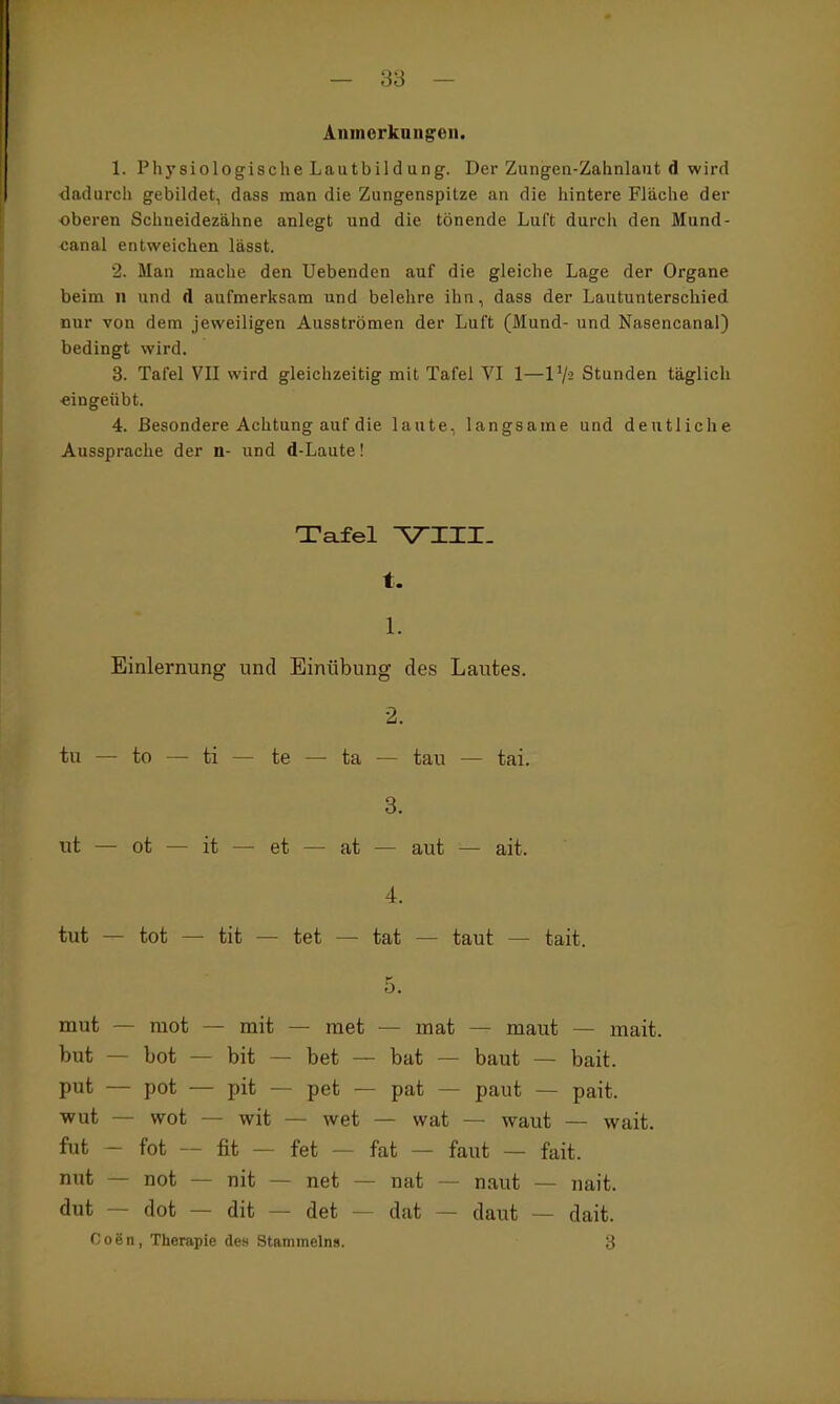 Aiimcrknngeii. 1. Physiologische Lautbildung. Der Zungen-Zahnlaut d wird dadurch gebildet, dass man die Zungenspitze an die hintere Fläche der oberen Schneidezähne anlegt und die tönende Luft durch den Mund- canal entweichen lässt. 2. Man mache den Uebenden auf die gleiche Lage der Organe beim ii und d aufmerksam und belehre ihn, dass der Lautunterschied nur von dem jeweiligen Ausströmen der Luft (Mund- und Nasencanal) bedingt wird. 3. Tafel VII wird gleichzeitig mit Tafel VI 1—1 Va Stunden täglich ■eingeübt. 4. Besondere Achtung auf die laute, langsame und deutliche Aussprache der n- und d-Laute! Tafel ^III. t. 1. Einlernung und Einübung des Lautes. 2. tu — to — ti — te — ta — tau — tai. 3. ut — ot — it — et — at — aut — ait. 4. tut — tot — tit — tet — tat — taut — tait. 5. mut — mot — mit — raet — mat — maut — mait. but — bot — bit — bet — bat — baut — bait. put — pot — pit — pet — pat — paut — pait. ■wut — wot — wit — wet — wat — waut — wait. fut - fot — fit — fet — fat — faut — fait. nut — not — nit — net — nat — naut — nait. dut — dot — dit — det — dat — daut — dait. Coen, Therapie des Stammeins. 3