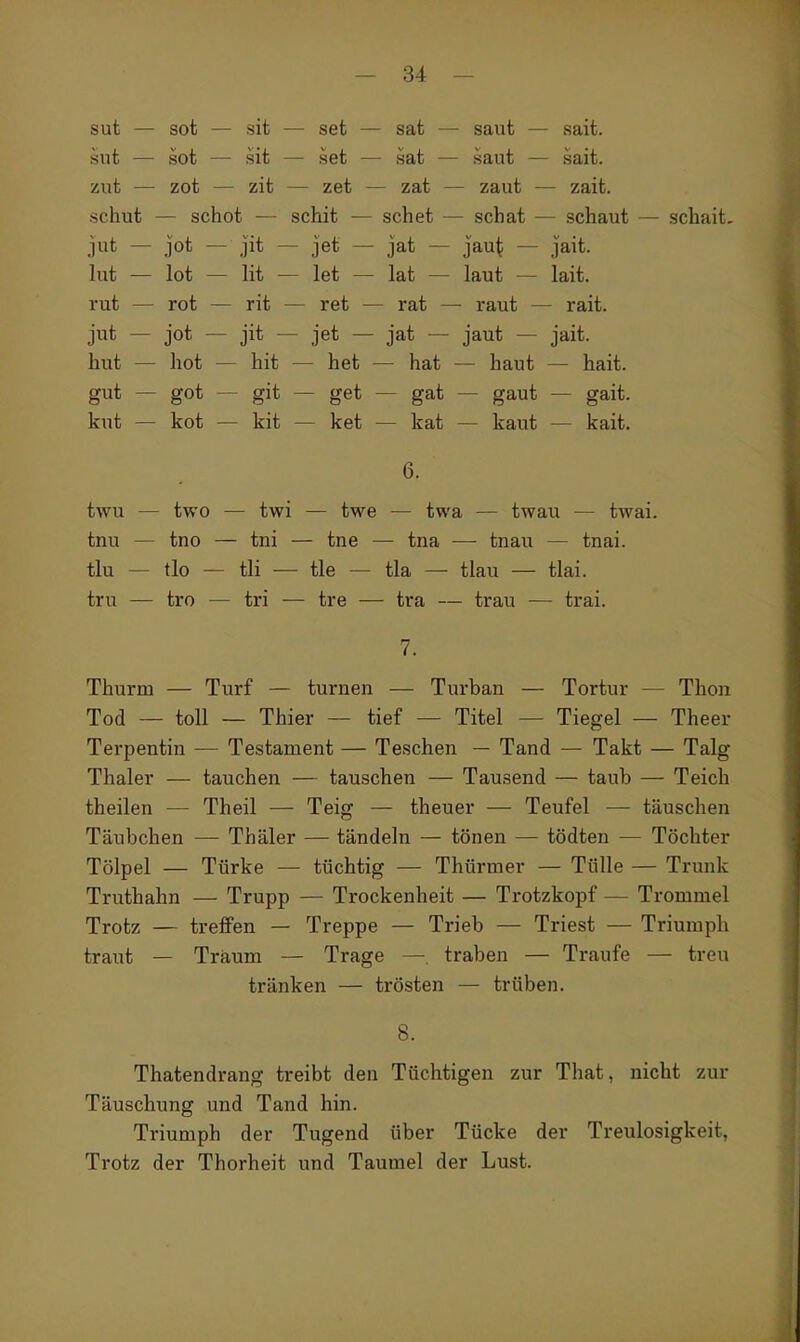 sut — sot — sit — set — sat — saut — sait. sut — sot — sit — set — sat — saut — sait. zut — zot — zit — zet — zat — zaut — zait. schut — schot — schit — sehet — scbat — schaut — schait. jut — jot — Jit — jet — jat — Jau^ — Jait. lut — lot — lit — let — lat — laut — lait. rut — rot — rit — ret — rat — raut — rait. jut — jot — jit — jet — jat — jaut — jait. hut — hot — hit — het — hat — haut — hait. gut — got — git — get — gat — gaut — gait. kut — kot — kit — ket — kat — kaut — kait. twu — two — twi — twe — twa — twau — twai. tnu — tno — tni — tne — tna — tnau — tnai. tlu — tlo — tli — tle — tla — tlau — tlai. tru — tro — tri — tre — tra — trau — trai. 7. Thurm — Turf — turnen — Turban — Tortur — Thon Tod — toll — Thier — tief — Titel — Tiegel — Theer Terpentin — Testament — Teschen — Tand — Takt — Talg Thaler — tauchen — tauschen — Tausend — taub — Teich theilen — Theil — Teig — theuer — Teufel — täuschen Täubchen — Thäler — tändeln — tönen — tödten — Töchter Tölpel — Türke — tüchtig — Thürmer — Tülle — Trimk Truthahn — Trupp — Trockenheit — Trotzkopf — Trommel Trotz — treffen — Treppe — Trieb — Triest — Triumph traut — Träum — Trage —. traben — Traufe — treu tränken — trösten — trüben. 8. Thatendrang treibt den Tüchtigen zur That, nicht zur Täuschung und Tand hin. Triumph der Tugend über Tücke der Treulosigkeit, Trotz der Thorheit und Taumel der Lust.