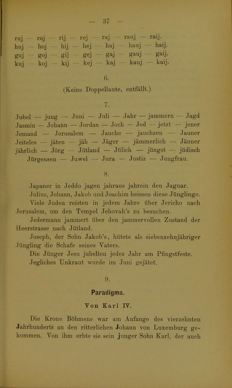 ruj roj - - rej - raj - rauj — raij. hnj - toj hij — hej ■ haj hanj ~ haij. guj goj ^ gij - gej ' gaj gauj - gaij- kuj koj kij - kej — kaj — kauj — kaij. 6. (Keine Doppellaute, entfällt.) 7. .Jubel — jung — Juni — Juli — Jahr — jammern — Jagd Jasmin — Johann — Jordan — Joch — Jod — jetzt — jener Jemand — Jerusalem — Jauche — jauchzen — Jauner Jeiteles — jäten — jäh — Jäger — jämmerlich — Jänner jährlich — Jörg — Jütland — Jülich — jüngst — jüdisch Jürgensen — Juwel — Jura — Justiz — Jungfrau. 8. Japaner in Jeddo jagen jahraus jahrein den Jaguar. .Julius, Johann, Jakob und Joachim heissen diese Jünglinge. Viele Juden reisten in jedem Jahre über Jericho nach •Jerusalem, um den Tempel Jehovah's zu besuchen. Jedermann jammert über den jammervollen Zustand der Heerstrasse nach Jütland. Joseph, der Sohn Jakob's, hütete als siebenzehnjähriger •lüngling die Schafe seines Vaters. Die Jünger Jesu jubelten jedes Jahr am Pfingstfeste. Jegliches Unkraut wurde im Juni gejätet. 9. Paradigma. Von Karl IV. Die Krone Böhmens war am Anfange des vierzehnten Jahrhunderts an den ritterlichen Johann von Luxemburg ge- kommen. Von ihm erbte sie sein junger Sohn Karl, der auch