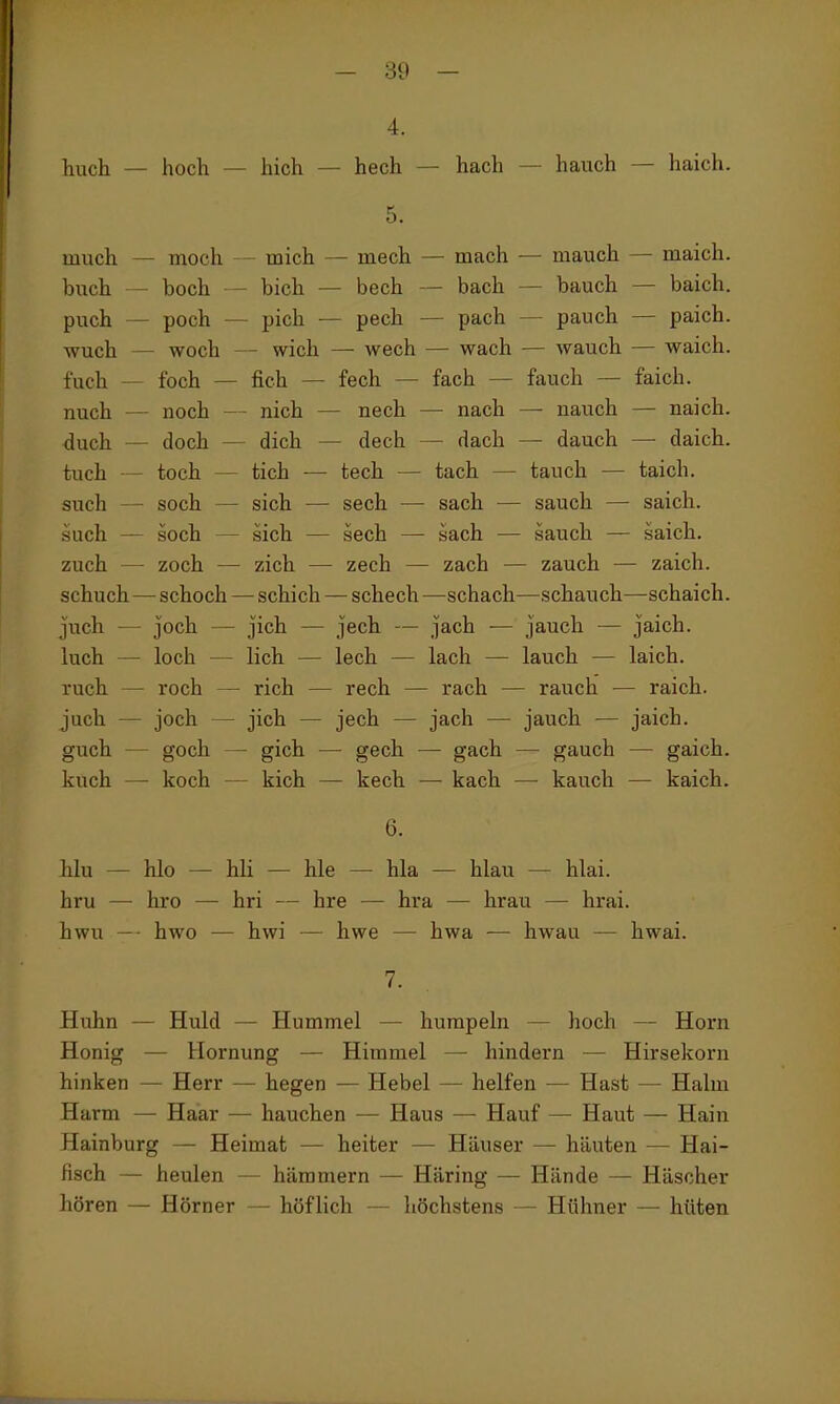 - 89 — 4. huch — hoch — hich — hech — hach — hauch — haich. 5. much — moch - mich — mech — mach — mauch — maich. buch — hoch - bich — bech — bach — bauch — baich. puch — poch — pich — pech — pach — pauch — paich. wuch — woch — wich — wech — wach — Avauch — waich. fuch — foch — fich — fech — fach — fauch — faich. nuch — noch — nich — nech — nach — nauch — naich. duch — doch — dich — dech — dach — dauch — daich. tuch — toch — tich — tech — tach — tauch — taich. such — soch — sich — sech — sach — sauch — saich. such — soch — sich — sech — sach — sauch — saich. zuch — zoch — zieh — zech — zach — zauch — zaich. schuch—schoch — schieb — schech —schach—schauch—schaich. juch — Joch — jich — jech — jach — jauch — jaich. luch — loch — lieh — lech — lach — lauch — laich, ruch — roch — rieh — rech — räch — rauch — raich. juch — joch — jich — jech — jach — jauch — jaich. guch — goeh — gieh — gech — gaeh — gaueh — gaich. kuch — koch — kich — kech — kach — kauch — kaich. 6. hlu — hlo — hli — hie — hla — hlau — hlai. hru — hro — hri — hre — hra — hrau — hrai. hwu —- hwo — hwi — hwe — hwa — hwau — hwai. 7. Huhn — Huld — Hummel — humpeln — hoch — Horn Honig — Hornung — Himmel — hindern — Hirsekorn hinken — Herr — hegen — Hebel — helfen — Hast — Halm Harm — Haar — hauchen — Haus — Häuf — Haut — Hain Hainburg — Heimat — heiter — Häuser — häuten — Hai- fisch — heulen — hämmern — Häring — Hände — Häscher hören — Hörner — höflich — höchstens — Hühner — hüten