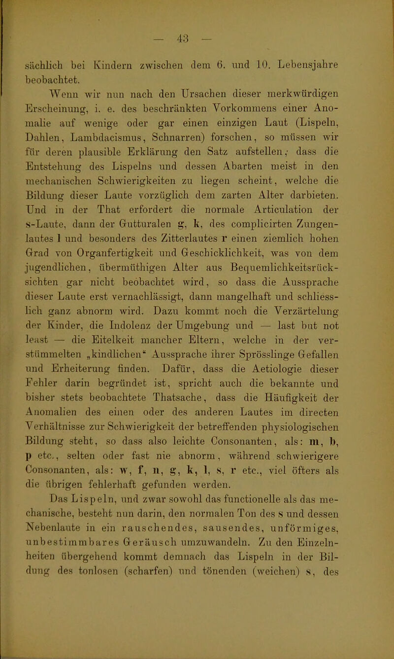 sächlich bei Iviiidern zwischen dem 6. und 10. Lebensjahre beobachtet. Wenn wir nun nach den Ursachen dieser merkwürdigen Erscheinung, i. e. des beschränkten Vorkommens einer Ano- malie auf wenige oder gar einen einzigen Laut (Lispeln, Dahlen, Lambdacismus, Schnarren) forschen, so müssen wir für deren plausible Erklärung den Satz aufstellen,- dass die Entstehung des Lispeins und dessen Abarten meist in den mechanischen Schwierigkeiten zu liegen scheint, welche die Bildung dieser Laute vorzüglich dem zarten Alter darbieten. Und in der That erfordert die normale Articulation der s-Laute, dann der Gutturalen g, k, des complicirten Zungen- lautes 1 und besonders des Zitterlautes r einen ziemlich hohen Grad von Organfertigkeit und Geschicklichkeit, was von dem jugendlichen, übermüthigen Alter aus Bequemlichkeitsrück- sichten gar nicht beobachtet wird, so dass die Aussprache dieser Laute erst vernachlässigt, dann mangelhaft und schliess- lich ganz abnorm wird. Dazu kommt noch die Verzärtelung der Kinder, die Lidolenz der Umgebung und — last bat not least — die Eitelkeit mancher Eltern, welche in der ver- stümmelten „kindlichen* Aussprache ihrer Sprösslinge Gefallen und Erheiterung finden. Dafür, dass die Aetiologie dieser Fehler darin begründet ist, spricht auch die bekannte und bisher stets beobachtete Thatsache, dass die Häufigkeit der Anomalien des einen oder des anderen Lautes im directen Verhältnisse zur Schwierigkeit der betreffenden physiologischen Bildung steht, so dass also leichte Consonanten, als: m, b, p etc., selten oder fast nie abnorm, während schwierigere Consonanten, als: w, f, 11, g, k, 1, s, r etc., viel öfters als die übrigen fehlerhaft gefunden werden. Das Lispeln, und zwar sowohl das functionelle als das me- chanische, besteht nun darin, den normalen Ton des s und dessen Nebenlaute in ein rauschendes, sausendes, unförmiges, unbestimmbares Geräusch umzuwandeln. Zu den Einzeln- heiten übergehend kommt demnach das Lispeln in der Bil- dung des tonlosen (scharfen) und tönenden (weichen) s, des