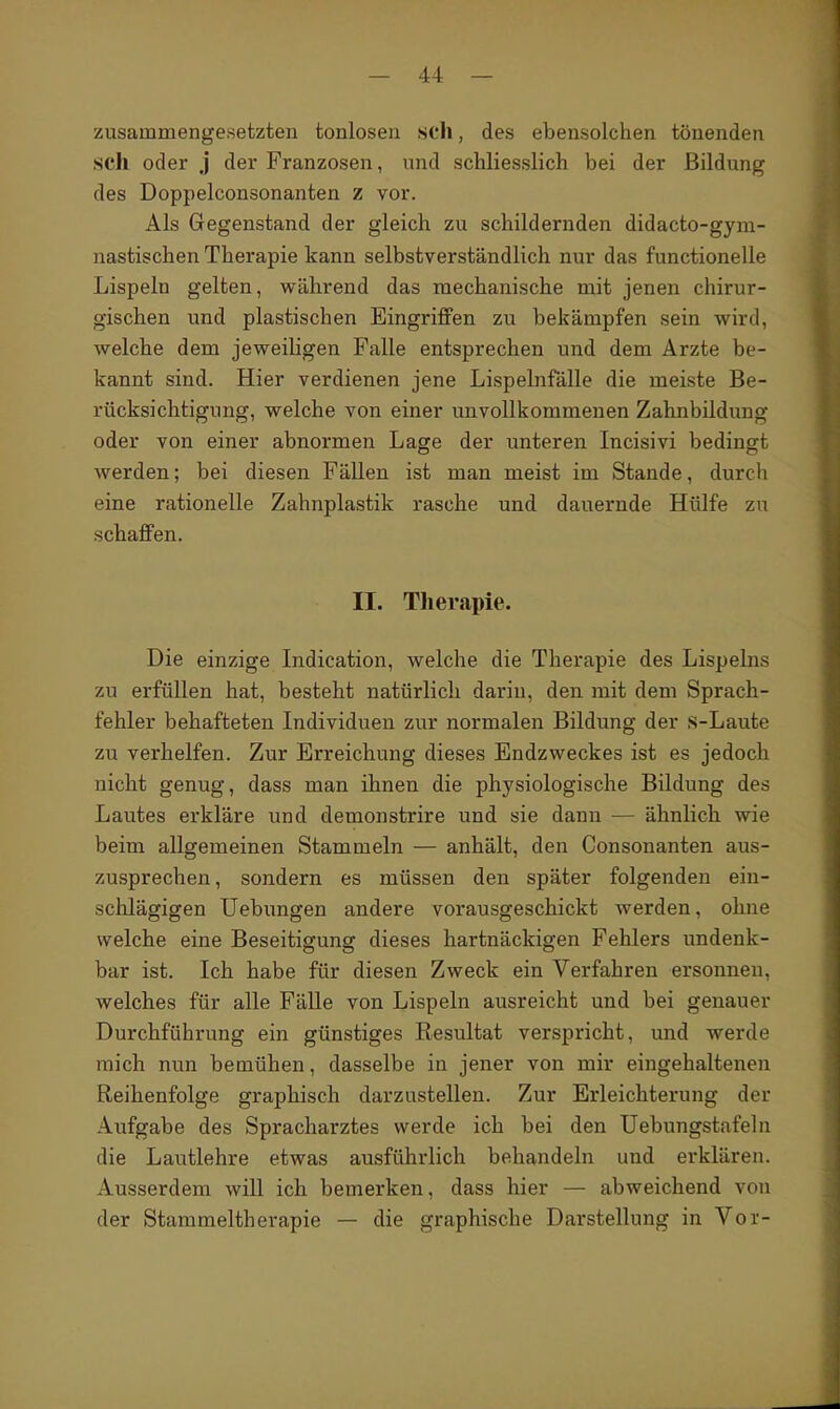 zusammengesetzten tonlosen sch, des ebensolchen tönenden seil oder j der Franzosen, und schliesslich bei der Bildung des Doppelconsonanten z vor. Als Gegenstand der gleich zu schildernden didacto-gym- nastischen Therapie kann selbstverständlich nur das functionelle Lispeln gelten, wähi-end das mechanische mit jenen chirur- gischen und plastischen Eingriffen zu bekämpfen sein wird, welche dem jeweiligen Falle entsprechen und dem Ärzte be- kannt sind. Hier verdienen jene Lispelnfälle die meiste Be- rücksichtigung, welche von einer unvollkommenen Zahnbildung oder von einer abnormen Lage der unteren Incisivi bedingt werden; bei diesen Fällen ist man meist im Stande, durch eine rationelle Zahnplastik rasche und dauernde Hülfe zu schaffen. II. Tlierapie. Die einzige Indication, welche die Therapie des Lispeins zu erfüllen hat, besteht natürlich darin, den mit dem Sprach- fehler behafteten Individuen zur normalen Bildung der s-Laute zu verhelfen. Zur Erreichung dieses Endzweckes ist es jedoch nicht genug, dass man ihnen die physiologische Bildung des Lautes erkläre und demonstrire und sie dann — ähnlich wie beim allgemeinen Stammeln — anhält, den Consonanten aus- zusprechen, sondern es müssen den später folgenden ein- schlägigen Uebungen andere vorausgeschickt werden, ohne welche eine Beseitigung dieses hartnäckigen Fehlers undenk- bar ist. Ich habe für diesen Zweck ein Verfahren ersonnen, welches für alle Fälle von Lispeln ausreicht und bei genauer Durchführung ein günstiges Resultat verspricht, und werde mich nun bemühen, dasselbe in jener von mir eingehaltenen Reihenfolge graphisch darzustellen. Zur Erleichterung der Aufgabe des Spracharztes werde ich bei den Uebungstafeln die Lautlehre etwas ausführlich behandeln und erklären. Ausserdem will ich bemerken, dass hier — abweichend von der Starameltherapie — die graphische Darstellung in Vor-