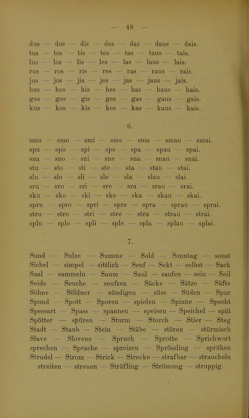 dus — dos — dis — des — das — daus — dais. tus — tos — tis — tes — tas — taus — tais. lus — los — Iis les ■— las — laus — lais. rus — ros — ris — res — ras — raus — rais. jus — jos — jis — jes — jas — jaus — jais. hus — hos — his — hes — has — haus — hais. gus — gos — gis — ges — gas — gaus — gais. kus — kos — kis — kes — kas — kaus — kais. 6. smu — smo — smi — sme — snia — smau — smai. spu — spb — spi — spe — spa — spau — spai. sna — sno — sni — sne — sna — snau — snai. stu — sto — sti — ste — sta — stau — stai. slu — slo — sli — sie — sla — slau — slai. sru — sro — sri — sre — sra — srau — srai. sku — sko — ski — ske — ska — skau — skai. spru — spro — spri — spre — spra — sprau — sprai. stru — stro — stri — stre — stra — strau — strai. splu — splo — spli — spie — spla — splau — splai. 7. Sund — Sülze — Summe Sold — Sonntag — sonst Sichel — simpel — sittlich — Senf — Sekt ■— selbst — Sack Saal — sammeln — Saum — Saul — saufen — sein — Seil Seide — Seuche — seufzen — Säcke — Sätze — Säfte Söhne — Söldner — sündigen — süss — Süden — Spur Spund — Spott — Sporen — spielen — Spinne — Specht Spessart — Spass — spannen — speisen — Speichel — spät Spötter — spüren — Sturm — Storch — Stier — Steg Stadt — Staub — Stein — Stäbe — stören — stürmisch Slave — Slovene — Spruch — Sprotte — Sprichwort sprechen — Sprache — spreizen — Sprössling — sprühen Strudel — Strom — Strick — Strecke — strafbar — straucheln streiten — streuen — Sträfling — Strömung — struppig.