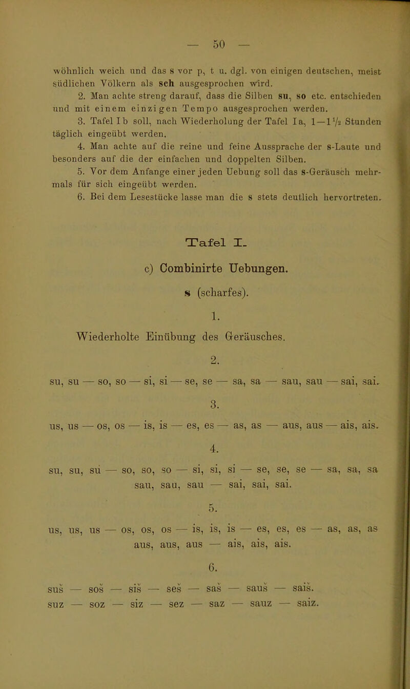 wohnlich weich und das s vor p, t u. dgl. von einigen deutsehen, meist südlichen Völkern als sch ausgesprochen wird. 2. Man achte streng darauf, dass die Silben sn, 80 etc. entschieden und mit einem einzigen Tempo ausgesprochen werden. 3. Tafel Ib soll, nach Wiederholung der Tafel la, 1 — 1'/a Stunden täglich eingeübt werden. 4. Man achte auf die reine und feine Aussprache der 8-Laute und besonders auf die der einfachen und doppelten Silben. 5. Vor dem Anfange einer jeden Uebung soll das s-Geräuach mehr- mals für sich eingeübt werden. 6. Bei dem Lesestücke lasse man die S stets deutlich hervortreten. Tafel I_ c) Combinirte Uebungen. s (scharfes). 1. Wiederholte Einübung des Geräusches. 2. SU, SU — so, so — si, si — se, se — sa, sa — sau, sau — sai, sai. 3. US, US — OS, OS — is, is — es, es — as, as —• aus, aus — ais, ais. 4. SU, SU, sü — so, so, SO — si, si, si — se, se, se — sa, sa, sa sau, sau, sau — sai, sai, sai. 5. US, US, US — OS, OS, OS — is, is, is —• es, es, es — as, as, as aus, aus, aus — ais, ais, ais. 0. sus — SOS — sis — ses — sas — saus — sais. suz — soz — siz — sez — saz — sauz — saiz.