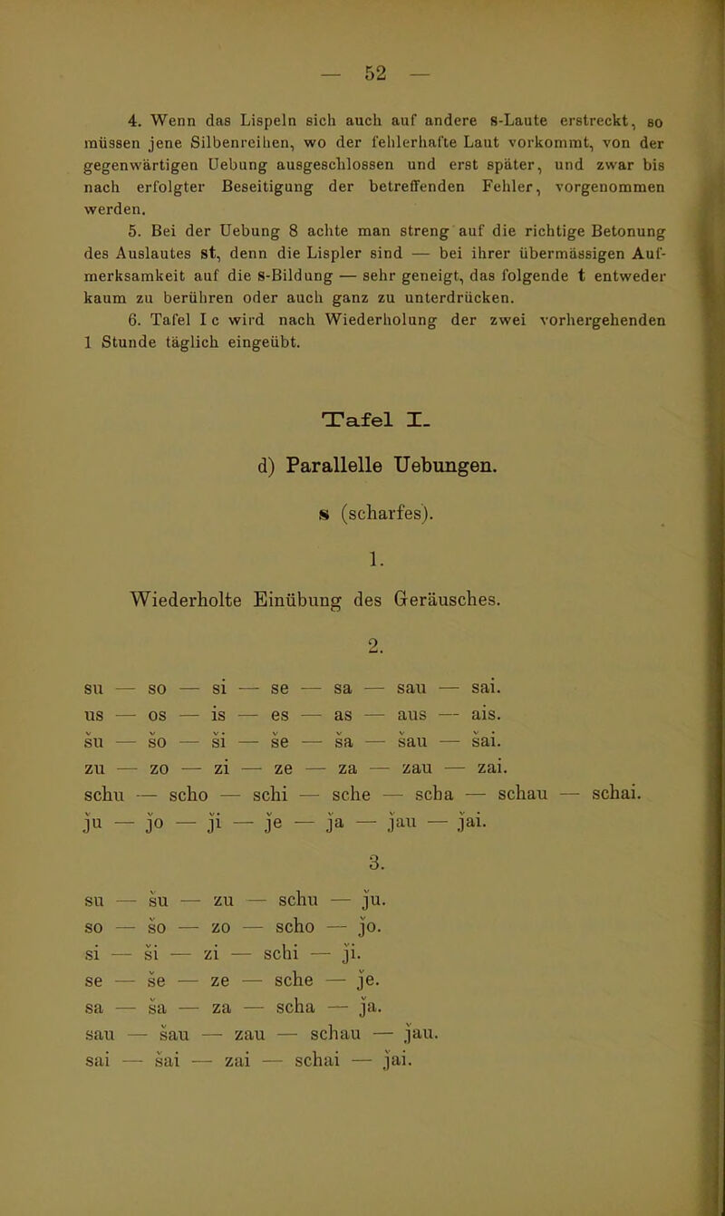 4. Wenn das Lispeln sich auch auf andere s-Laute erstreckt, so müssen jene Silbenreihen, wo der fehlerhafte Laut vorkommt, von der gegenwärtigen Uebung ausgeschlossen und erst später, und zwar bis nach erfolgter Beseitigung der betreffenden Fehler, vorgenommen werden. 5. Bei der Uebung 8 achte man streng auf die richtige Betonung des Auslautes st, denn die Lispler sind — bei ihrer übermässigen Auf- merksamkeit auf die S-Bildung — sehr geneigt, das folgende t entweder kaum zu berühren oder auch ganz zu unterdrücken. 6. Tafel I c wird nach Wiederholung der zwei vorhergehenden 1 Stunde täglich eingeübt. Tafel I. d) Parallelle Uebungen. s (scharfes). 1. Wiederholte Einübung des Geräusches. 2. SU — so — si ■— se — sa — sau — sai. US — OS — is — es — as — aus — ais. SU — so — si — se — sa — sau — sai. zu — zo — zi — ze — za — zau — zai. schu — scho — schi — sehe — scba — schau — schai. ju — jo — ji — je — ja — jau — jai. 3. SU — SU — zu — schu — ju. so — so — zo — scho — jo. si — si — zi •— schi — ji. se — se — ze — sehe — je. sa — sa — za — scha — ja. sau — sau — zau — schau — jau. sai — sai •— zai — schai — jai.