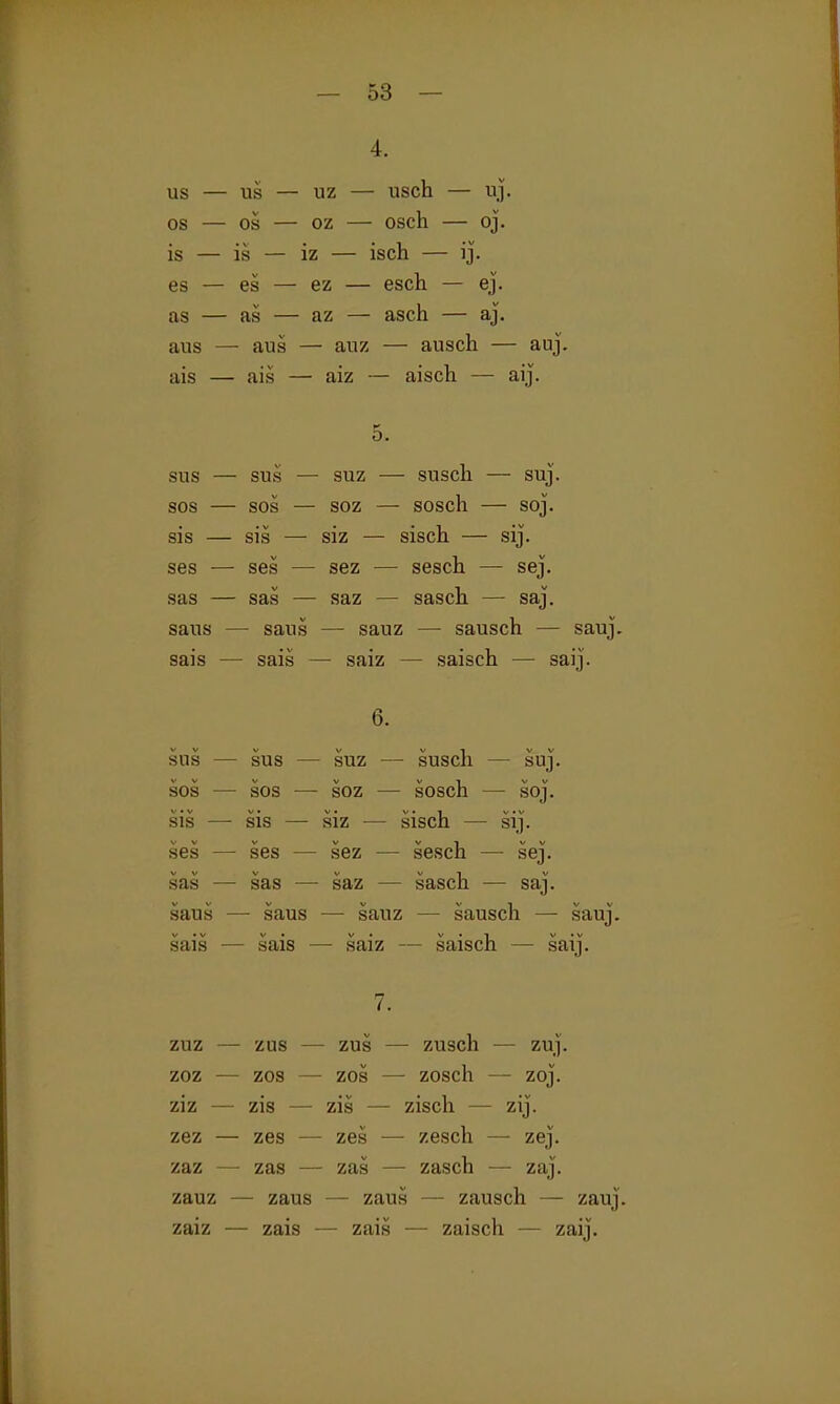 4. US — US — uz — Usch — uj. OS — OS — GZ — Osch — oj. is — is — iz — isch — ij. es — es — ez — esch — ej. as — as — az — asch — aj. aus — aus — auz — ausch — auj. ais — ais — aiz — aisch — aij. 5. sus — sus — suz — susch — suj. SOS — SOS — soz — sosch — soj. sis — sis — siz — sisch — sij. ses — ses — sez — sesch — sej. sas — sas — saz — sasch — saj. saus — saus — sauz — sausch — sauj. sais — sais — saiz — saisch — saij. 6. sus — sus — suz — susch — suj. SOS — SOS — soz — sosch —• soJ. sis — sis — siz — sisch — sij. ses — ses — sez — sesch — sej. sas — sas — saz — sasch — saj. saus — saus — sauz — sausch — sauj. sais — sais — saiz — saisch — saij. zuz — zus — zus — zusch — zuj. zoz — zos — zos — zosch — zoj. ziz — zis — zis — zisch — zij. zez — zes — zes — zesch — zej. zaz — zas — zas — zasch — zaj. zauz — zaus — zaus — zausch — zauj. zaiz — zais — zais — zaisch — zaij.