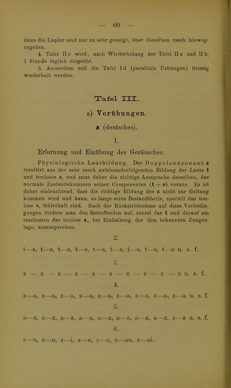 denn die Lispler sind nur zu sehr geneigt, über dieselben rasch hinweg- zugehen. 4. Tafel II c wird, nach Wiederholung der Tafel II a und II b, 1 Stunde täglich eingeübt. 5. Ausserdem soll die Tafel I d (parallelle Uebungen) fleissig wiederholt werden. Tafel III. a) Vorübungen. z (deutsches). 1. Erlernung und Einübung des Geräusches. Physiologische Lautbildung. Der D op p elcon so n an t z resultirt aus der sehr rasch aufeinanderfolgenden Bildung der Laute t und tonloses 8, und setzt daher die richtige Aussprache desselben, das normale Zustandekommen seiner Componenten (t -\- s) voraus. Es ist daher einleuchtend, dass die richtige Bildung des z nicht zur Geltung kommen wird und kann, so lange seine Bestandtheile, speciell das ton- lose s, fehlerhaft sind. Nach der Rücksichtnahme auf diese Vorbedin- gungen fordere man den Betreffenden auf, zuerst das t und darauf am raschesten das tonlose 8, bei Einhaltung der ihm bekannten Zungen- lage, auszusprechen. 2. t—s, t—s, t—s, t—s, t—s, t—s, t—s, t—s, t—s u. s. f. 3. z — z — z — z — z — z — z —-z — z — zu. s. f. 4. Z -cl, Z—-cl, Z cl, Z Z cl, Z clj Z—-tl, Z Z-—cl 11. s. f« 5. tl Z, cl tl Z^ cl- Z^ cl Z^ tl Z^ cl Zf cl Z^ cl Z 11. s. f. 6. z—u, z—0, z—i, z—e, 7.—II, z—au, z—ai.