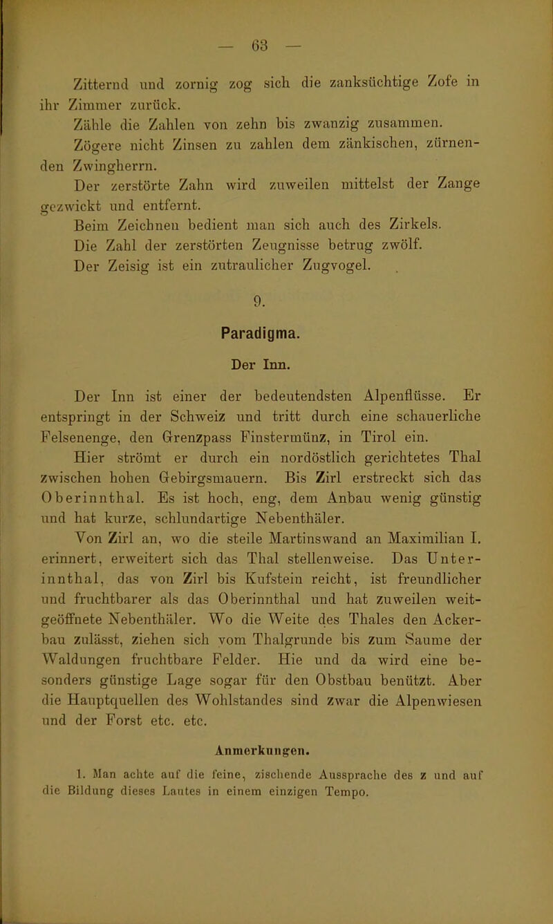 Zitternd und zornig zog sich die zanksüchtige Zofe in ihr Zimmer zurück. Zähle die Zahlen von zehn bis zwanzig zusammen. Zöscere nicht Zinsen zu zahlen dem zänkischen, zürnen- den Zwingherrn. Der zerstörte Zahn wird zuweilen mittelst der Zange gezwickt und entfernt. Beim Zeichnen bedient man sich auch des Zirkels. Die Zahl der zerstörten Zeugnisse betrug zwölf. Der Zeisig ist ein zutraulicher Zugvogel. 9. Paradigma. Der Inn. Der Inn ist einer der bedeutendsten Alpenflüsse. Er entspringt in der Schweiz und tritt durch eine schauerliche Felsenenge, den Grenzpass Finstermünz, in Tirol ein. Hier strömt er durch ein nordöstlich gerichtetes Thal zwischen hohen Gebirgsmauern. Bis Zirl erstreckt sich das Oberinnthal. Es ist hoch, eng, dem Anbau wenig günstig und hat kurze, schlundartige Nebenthäler. Von Zirl an, wo die steile Martinswand an Maximilian I. erinnert, erweitert sich das Thal stellenweise. Das Unter- innthal, das von Zirl bis Kufstein reicht, ist freundlicher und fruchtbarer als das Oberinnthal und hat zuweilen weit- geöffnete Nebenthäler. Wo die Weite des Thaies den Acker- bau zulässt, ziehen sich vom Thalgrunde bis zum Saume der Waldungen fruchtbare Felder. Hie und da wird eine be- sonders günstige Lage sogar für den Obstbau benützt. Aber die Hauptquellen des Wohlstandes sind zwar die Alpenwiesen und der Forst etc. etc. Anmerkungen. 1. Man achte auf die feine, zischende Aussprache des z und auf die Bildung dieses Lautes in einem einzigen Tempo.