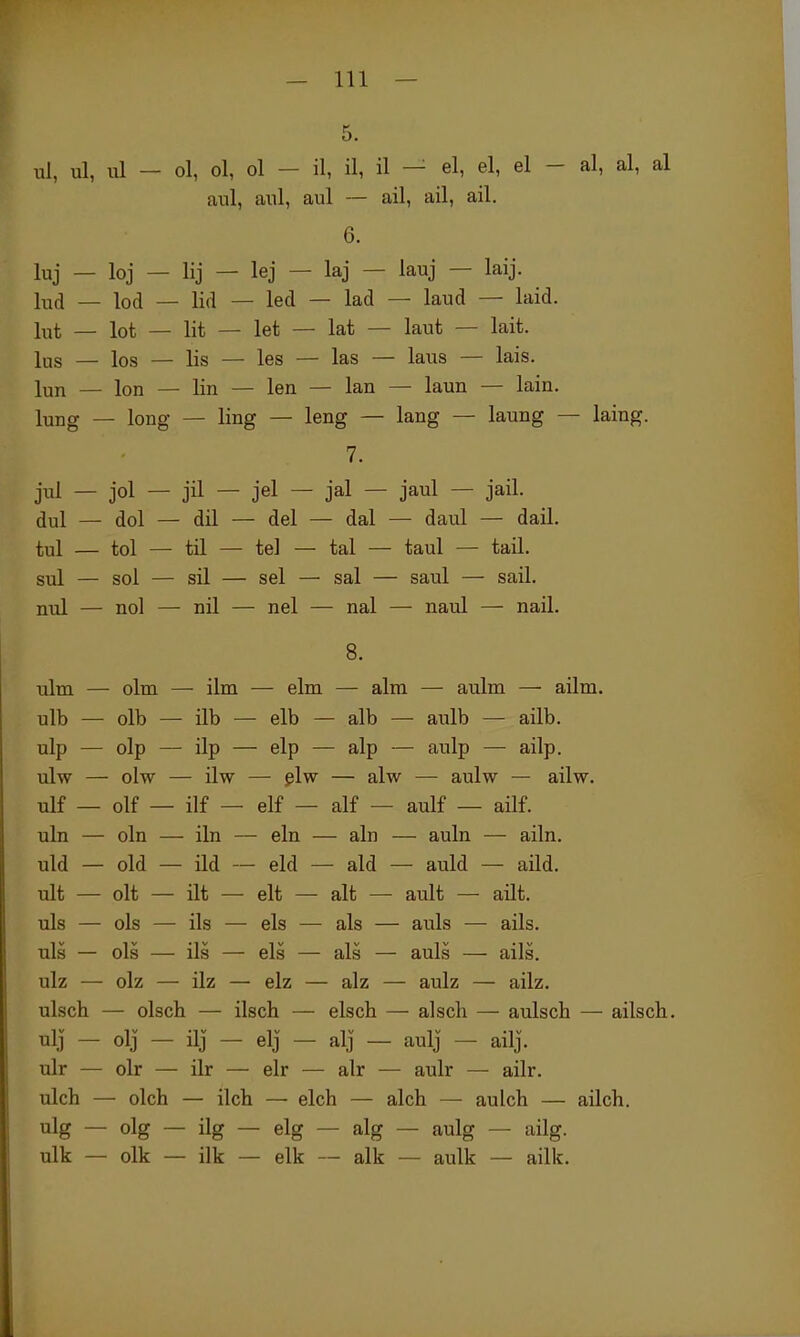 anl, anl, aul — ail, ail, ail. 6. luj — loj — lij — lej — laj — lauj — laij. lud — lod — lid — led — lad — laud — laid. lut — lot — lit — let — lat — laut — lait. lus — los — Iis — les — las — laus — lais. lun — Ion — lin — len — lan — laun — lain. lung — long — ling — leng — lang — laung — laing. 7. jul — jol — jil — jel — jal — jaul — jail. dul — dol — dil — del — dal — daul — dail. tul — toi — til — tel — tal — taul — tail. sul — sol — sil — sei — sal — saul — sail. nul — nol — nil — nel — nal — naul — nail. 8. ulm — olm — ilm — elm — alm — aulm — ailm. ulb — olb — ilb — elb — alb — aulb — ailb. ulp — olp — ilp — elp — alp — aulp — ailp. ulw — olw — ilw — glw — alw — aulw — ailw. Ulf — olf — ilf — elf — alf — aulf — ailf. uln — oln — iln — ein — aln — auln — ailn. uld — old — ild — eld — ald — auld — aild. ult — olt — ilt — elt — alt — ault — ailt. uls — ols — ils — eis — als — auls — ails. uls — ols — ils — eis — als — auls — ails. ulz — olz — ilz — elz — alz — aulz — ailz. ulsch — olsch — ilsch — elsch — alsch — aulsch — ailscb. ulj — olj — ilj — el] — alj — aulj — ailj. ulr — olr — ilr — elr — alr — aulr — ailr. ulch — olch — ilch — eich — alch — aulch — ailch. ulg — olg — ilg — elg — alg — aulg — ailg. ulk — olk — ilk — elk — alk — aulk — ailk.