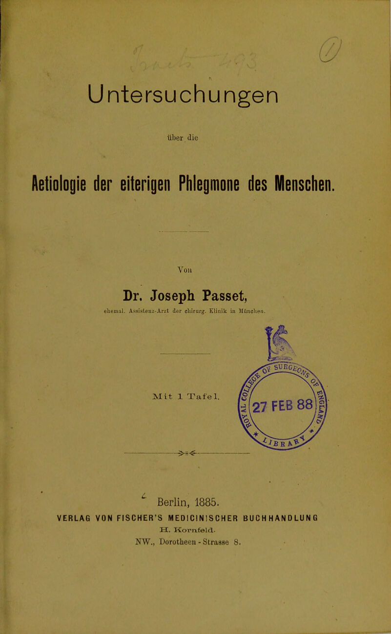 Untersuchungen über die Aetiologie der eiterigen Phlegmone des Mensclien. Von Dr. Joseph Passet, eliemal. Assislenz-Arzt der cliirurg. Kliisik in MiinoUeu. Berlin, 1885. VERLAG VON FISCHER'S MEOICINISCHER BUCHHANDLUNG H. Kornfelrl. NW., Dorotheen - Strasse 8.